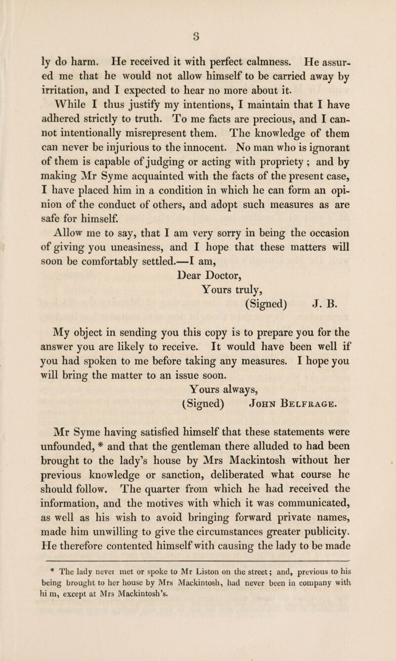 ly do harm. He received it with perfect calmness. He assur¬ ed me that he would not allow himself to be carried away by irritation, and I expected to hear no more about it. While I thus justify my intentions, I maintain that I have adhered strictly to truth. To me facts are precious, and I can¬ not intentionally misrepresent them. The knowledge of them can never be injurious to the innocent. No man who is ignorant of them is capable of judging or acting with propriety ; and by making Mr Syme acquainted with the facts of the present case, I have placed him in a condition in which he can form an opi¬ nion of the conduct of others, and adopt such measures as are safe for himself. Allow me to say, that I am very sorry in being the occasion of giving you uneasiness, and I hope that these matters will soon be comfortably settled.—I am, Dear Doctor, Yours truly, (Signed) J. B. My object in sending you this copy is to prepare you for the answer you are likely to receive. It would have been well if you had spoken to me before taking any measures. I hope you will bring the matter to an issue soon. Yours always, (Signed) John Belfhage. Mr Syme having satisfied himself that these statements were unfounded, * and that the gentleman there alluded to had been brought to the lady’s house by Mrs Mackintosh without her previous knowledge or sanction, deliberated what course he should follow. The quarter from which he had received the information, and the motives with which it was communicated, as well as his wish to avoid bringing forward private names, made him unwilling to give the circumstances greater publicity. He therefore contented himself with causing the lady to be made * The lady never met or spoke to Mr Liston on the street; and, previous to his being brought to her house by Mrs Mackintosh, had never been in company with hi m, except at Mrs Mackintosh’s.