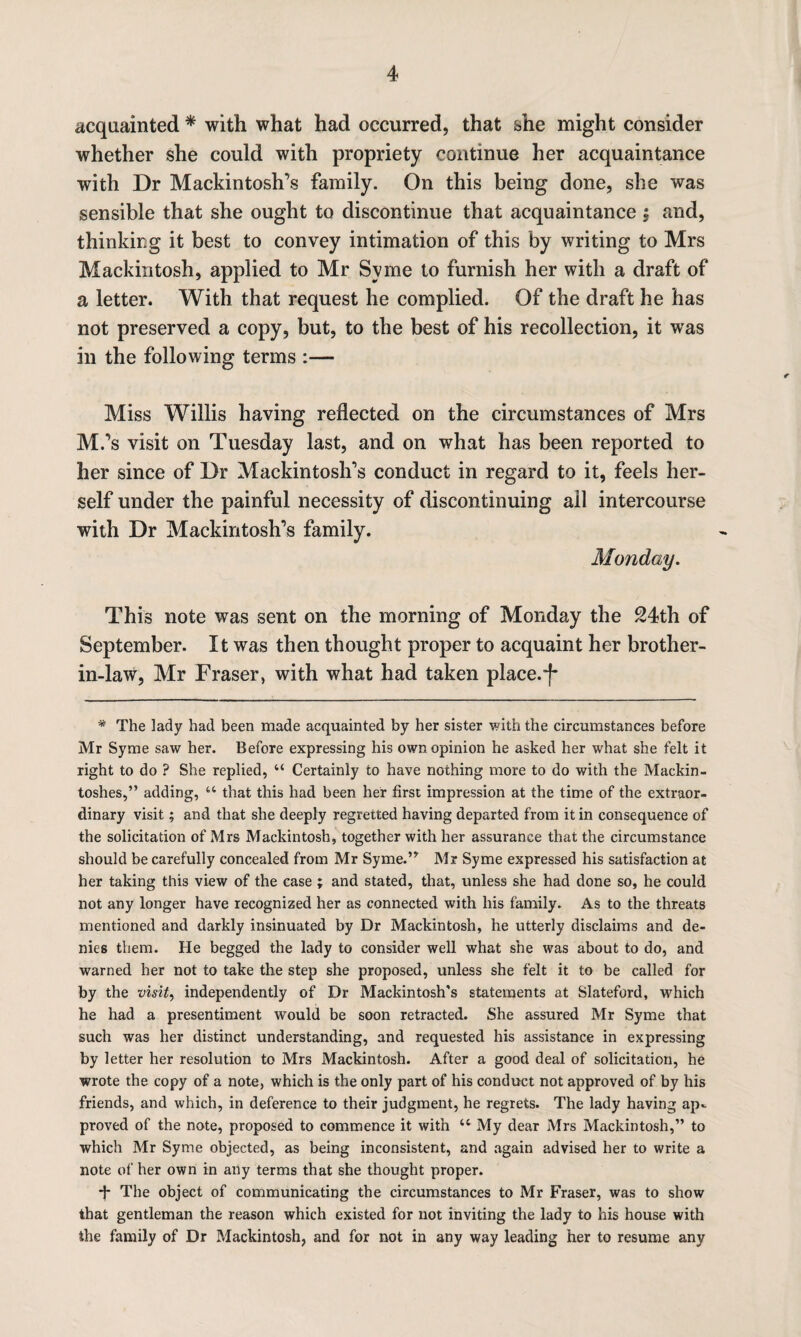 acquainted * with what had occurred, that she might consider whether she could with propriety continue her acquaintance with Dr Mackintosh’s family. On this being done, she was sensible that she ought to discontinue that acquaintance $ and, thinking it best to convey intimation of this by writing to Mrs Mackintosh, applied to Mr Syme to furnish her with a draft of a letter. With that request he complied. Of the draft he has not preserved a copy, but, to the best of his recollection, it was in the following terms :— Miss Willis having reflected on the circumstances of Mrs M.’s visit on Tuesday last, and on what has been reported to her since of Dr Mackintosh’s conduct in regard to it, feels her¬ self under the painful necessity of discontinuing ail intercourse with Dr Mackintosh’s family. Monday. This note was sent on the morning of Monday the 24th of September. It was then thought proper to acquaint her brother- in-law, Mr Fraser, with what had taken place.f* * The lady had been made acquainted by her sister with the circumstances before Mr Syme saw her. Before expressing his own opinion he asked her what she felt it right to do ? She replied, “ Certainly to have nothing more to do with the Mackin¬ toshes,” adding, u that this had been her first impression at the time of the extraor¬ dinary visit; and that she deeply regretted having departed from it in consequence of the solicitation of Mrs Mackintosh, together with her assurance that the circumstance should be carefully concealed from Mr Syme.” Mr Syme expressed his satisfaction at her taking this view of the case ; and stated, that, unless she had done so, he could not any longer have recognized her as connected with his family. As to the threats mentioned and darkly insinuated by Dr Mackintosh, he utterly disclaims and de¬ nies them. He begged the lady to consider well what she was about to do, and warned her not to take the step she proposed, unless she felt it to be called for by the visit, independently of Dr Mackintosh’s statements at Slateford, which he had a presentiment would be soon retracted. She assured Mr Syme that such was her distinct understanding, and requested his assistance in expressing by letter her resolution to Mrs Mackintosh. After a good deal of solicitation, he wrote the copy of a note, which is the only part of his conduct not approved of by his friends, and which, in deference to their judgment, he regrets. The lady having ap¬ proved of the note, proposed to commence it with “ My dear Mrs Mackintosh,” to which Mr Syme objected, as being inconsistent, and again advised her to write a note of her own in any terms that she thought proper. The object of communicating the circumstances to Mr Fraser, was to show that gentleman the reason which existed for not inviting the lady to his house with the family of Dr Mackintosh, and for not in any way leading her to resume any