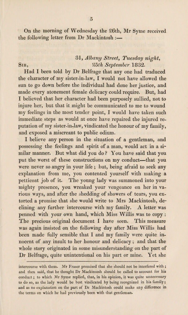 On the morning of Wednesday the 26th, Mr Syme received the following letter from Dr Mackintosh :— 31, Albany Street, Tuesday night, Sir, 25^ September 1832. Had I been told by Dr Belfrage that any one had traduced the character of my sister-in-law, I would not have allowed the sun to go down before the individual had done her justice, and made every atonement female delicacy could require. But, had I believed that her character had been purposely sullied, not to injure her, but that it might be communicated to me to wound my feelings in the most tender point, I would have taken such immediate steps as would at once have repaired the injured re¬ putation of my sister-in-law, vindicated the honour of my family, and exposed a miscreant to public odium. I believe any person in the situation of a gentleman, and possessing the feelings and spirit of a man, would act in a si¬ milar manner. But what did you do P You have said that you put the worst of these constructions on my conduct—that you were never so angry in your life ; but, being afraid to seek any explanation from me, you contented yourself with making a petticoat job of it. The young lady was summoned into your mighty presence, you wreaked your vengeance on her in va¬ rious ways, and after the shedding of showers of tears, you ex¬ torted a promise that she would write to Mrs Mackintosh, de¬ clining any further intercourse with my family. A letter was penned with your own hand, which Miss Willis was to copy : The precious original document I have seen. This measure was again insisted on the following day after Miss Willis had been made fully sensible that I and my family were quite in¬ nocent of any insult to her honour and delicacy; and that the whole story originated in some misunderstanding on the part of Dr Belfrage, quite unintentional on his part or mine. Yet she intercourse with them. Mr Fraser promised that she should not be interfered with ; and then said, that he thought Dr Mackintosh should be called to account for his conduct; to which Mr Syme replied, that, in his opinion, it was quite unnecessary to do so, as the lady would be best vindicated by being recognized in his family; and as no explanation on the part of Dr Mackintosh could make any difference in the terms on which he had previously been with that gentleman.