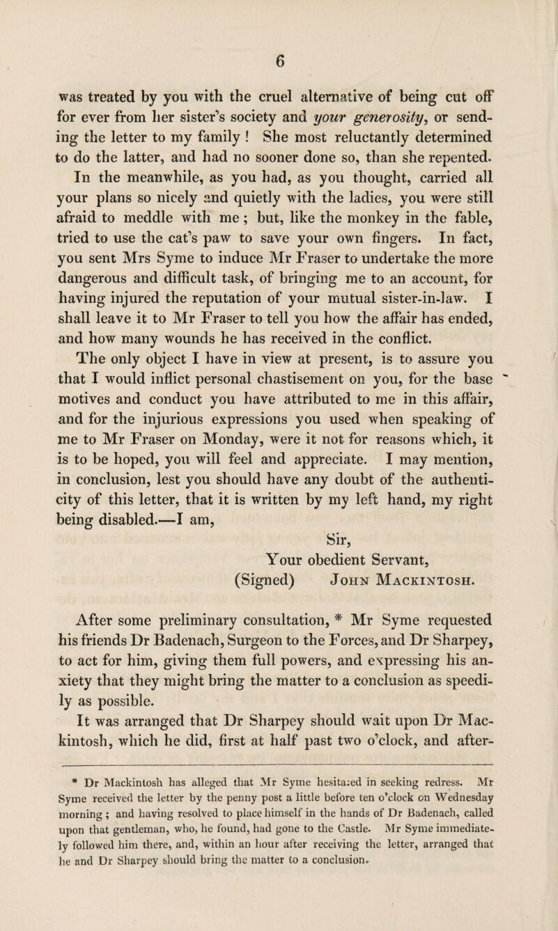 was treated by you with the cruel alternative of being cut off for ever from her sister’s society and your generosity, or send¬ ing the letter to my family ! She most reluctantly determined to do the latter, and had no sooner done so, than she repented. In the meanwhile, as you had, as you thought, carried all your plans so nicely and quietly with the ladies, you were still afraid to meddle with me; but, like the monkey in the fable, tried to use the cat’s paw to save your own fingers. In fact, you sent Mrs Syme to induce Mr Fraser to undertake the more dangerous and difficult task, of bringing me to an account, for having injured the reputation of your mutual sister-in-law. I shall leave it to Mr Fraser to tell you how the affair has ended, and how many wounds he has received in the conflict. The only object I have in view at present, is to assure you that I would inflict personal chastisement on you, for the base ' motives and conduct you have attributed to me in this affair, and for the injurious expressions you used when speaking of me to Mr Fraser on Monday, were it not for reasons which, it is to be hoped, you will feel and appreciate. I may mention, in conclusion, lest you should have any doubt of the authenti¬ city of this letter, that it is written by my left hand, my right being disabled.—I am, Sir, Your obedient Servant, (Signed) John Mackintosh. After some preliminary consultation, * Mr Syme requested his friends Dr Badenach, Surgeon to the Forces, and Dr Sharpey, to act for him, giving them full powers, and expressing his an¬ xiety that they might bring the matter to a conclusion as speedi¬ ly as possible. It was arranged that Dr Sharpey should wait upon Dr Mac¬ kintosh, which he did, first at half past two o’clock, and after- * Dr Mackintosh has alleged that Mr Syme hesitaied in seeking redress. Mr Syme received the letter by the penny post a little before ten o’clock on Wednesday morning ; and having resolved to place himself in the hands of Dr Badenach, called upon that gentleman, who, he found, had gone to the Castle. Mr Syme immediate¬ ly followed him there, and, within an hour after receiving the letter, arranged that he and Dr Sharpey should bring the matter to a conclusion.