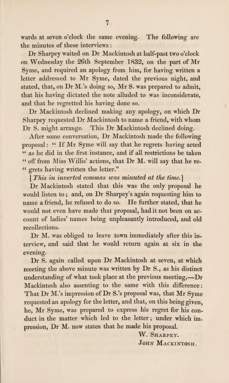 wards at seven o'clock the same evening. The following are the minutes of these interviews : Dr Sharpey waited on Dr Mackintosh at half-past two o’clock on Wednesday the 26th September 1832, on the part of Mr Syrne, and required an apology from him, for having written a letter addressed to Mr Syme, dated the previous night, and stated, that, on Dr M.’s doing so, Mr S. was prepared to admit, that his having dictated the note alluded to was inconsiderate, and that he regretted his having done so. Dr Mackintosh declined making any apology, on which Dr Sharpey requested Dr Mackintosh to name a friend, with whom Dr S. might arrange. This Dr Mackintosh declined doing. After some conversation, Dr Mackintosh made the following proposal: 44 If Mr Syme will say that he regrets having acted 44 as he did in the first instance, and if all restrictions be taken 44 off from Miss Willis’ actions, that Dr M. will say that he re- 44 grets having written the letter.” [ This in inverted commas was minuted at the time.~\ Dr Mackintosh stated that this was the only proposal he would listen to; and, on Dr Sharpey’s again requesting him to name a friend, he refused to do so. He further stated, that he would not even have made that proposal, had it not been on ac¬ count of ladies’ names being unpleasantly introduced, and old recollections. Dr M. was obliged to leave town immediately after this in¬ terview, and said that he would return again at six in the evening. Dr S. again called upon Dr Mackintosh at seven, at which meeting the above minute was written by Dr S., as his distinct understanding of what took place at the previous meeting,—Dr Mackintosh also assenting to the same with this difference: That Dr M.’s impression of Dr S.’s proposal was, that Mr Syme requested an apology for the letter, and that, on this being given, he, Mr Syme, was prepared to express his regret for his con¬ duct in the matter which led to the letter; under which im¬ pression, Dr M. now states that he made his proposal. W. Sharpey. John Mackintosh.