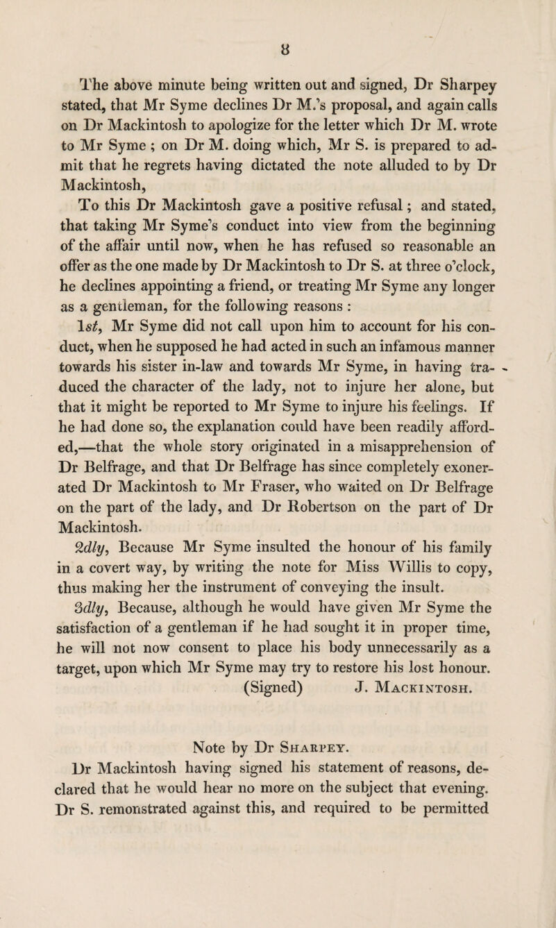 The above minute being written out and signed, Dr Sharpey stated, that Mr Syme declines Dr M.’s proposal, and again calls on Dr Mackintosh to apologize for the letter which Dr M. wrote to Mr Syme ; on Dr M. doing which, Mr S. is prepared to ad¬ mit that he regrets having dictated the note alluded to by Dr Mackintosh, To this Dr Mackintosh gave a positive refusal; and stated, that taking Mr Syme’s conduct into view from the beginning of the affair until now, when he has refused so reasonable an offer as the one made by Dr Mackintosh to Dr S. at three o’clock, he declines appointing a friend, or treating Mr Syme any longer as a gentleman, for the following reasons : 1st, Mr Syme did not call upon him to account for his con¬ duct, when he supposed he had acted in such an infamous manner towards his sister in-law and towards Mr Syme, in having tra- - duced the character of the lady, not to injure her alone, but that it might be reported to Mr Syme to injure his feelings. If he had done so, the explanation could have been readily afford¬ ed,—that the whole story originated in a misapprehension of Dr Belfrage, and that Dr Belfrage has since completely exoner¬ ated Dr Mackintosh to Mr Fraser, who waited on Dr Belfrao-e on the part of the lady, and Dr Robertson on the part of Dr Mackintosh. Qdly, Because Mr Syme insulted the honour of his family in a covert way, by writing the note for Miss Willis to copy, thus making her the instrument of conveying the insult. Because, although he would have given Mr Syme the satisfaction of a gentleman if he had sought it in proper time, he will not now consent to place his body unnecessarily as a target, upon which Mr Syme may try to restore his lost honour. (Signed) J. Mackintosh. Note by Dr Sharpey. Dr Mackintosh having signed his statement of reasons, de¬ clared that he would hear no more on the subject that evening. Dr S. remonstrated against this, and required to be permitted