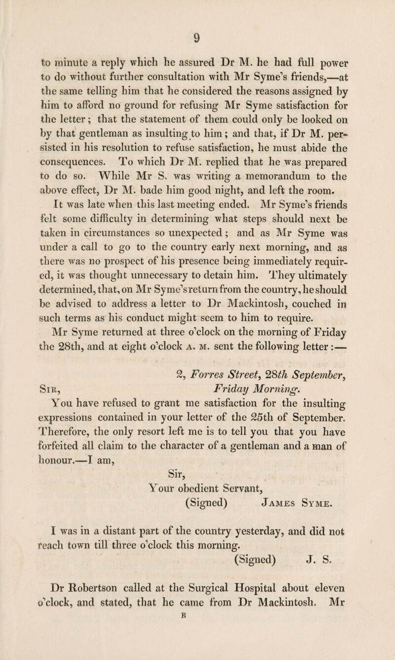 to minute a reply which he assured Dr M. he had full power to do without further consultation with Mr Syme’s friends,—at the same telling him that he considered the reasons assigned by him to afford no ground for refusing Mr Syme satisfaction for the letter; that the statement of them could only be looked on by that gentleman as insulting to him; and that, if Dr M. per¬ sisted in his resolution to refuse satisfaction, he must abide the consequences. To which Dr M. replied that he was prepared to do so. While Mr S. was writing a memorandum to the above effect, Dr M. bade him good night, and left the room. It was late when this last meeting ended. Mr Syme’s friends felt some difficulty in determining what steps should next be taken in circumstances so unexpected; and as Mr Syme was under a call to go to the country early next morning, and as there was no prospect of his presence being immediately requir¬ ed, it was thought unnecessary to detain him. They ultimately determined, that, on Mr Syme’s return from the country, he should be advised to address a letter to Dr Mackintosh, couched in such terms as his conduct might seem to him to require. Mr Syme returned at three o’clock on the morning of Friday the 28th, and at eight o’clock a. m. sent the following letter 2, Forres Street, 2Sth September, Sir, Friday Morning. You have refused to grant me satisfaction for the insulting expressions contained in your letter of the 25th of September. Therefore, the only resort left me is to tell you that you have forfeited all claim to the character of a gentleman and a man of honour.—I am, Sir, Your obedient Servant, (Signed) James Syme. I was in a distant part of the country yesterday, and did not reach town till three o’clock this morning. (Signed) J. S. Dr Robertson called at the Surgical Hospital about eleven o’clock, and stated, that he came from Dr Mackintosh. Mr u