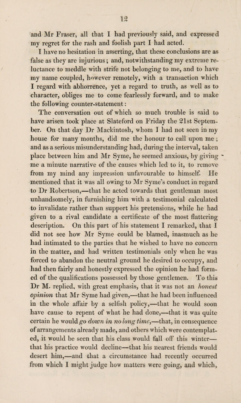 my regret for the rash and foolish part I had acted. I have no hesitation in asserting, that these conclusions are as false as they are injurious; and, notwithstanding my extreme re¬ luctance to meddle with strife not belonging to me, and to have my name coupled, however remotely, with a transaction which I regard with abhorrence, yet a regard to truth, as well as to character, obliges me to come fearlessly forward, and to make the following counter-statement: The conversation out of which so much trouble is said to have arisen took place at Slateford on Friday the 21st Septem¬ ber. On that day Dr Mackintosh, whom I had not seen in my house for many months, did me the honour to call upon me ; and as a serious misunderstanding had, during the interval, taken place between him and Mr Svme, he seemed anxious, by giving - me a minute narrative of the causes which led to it, to remove from my mind any impression unfavourable to himself. He mentioned that it was all owing to Mr Syme’s conduct in regard to Dr Robertson,—that he acted towards that gentleman most unhandsomely, in furnishing him with a testimonial calculated to invalidate rather than support his pretensions, while he had given to a rival candidate a certificate of the most flattering description. On this part of his statement I remarked, that I did not see how Mr Syme could be blamed, inasmuch as he had intimated to the parties that he wished to have no concern in the matter, and had written testimonials only when he was forced to abandon the neutral ground he desired to occupy, and had then fairly and honestly expressed the opinion he had form¬ ed of the qualifications possessed by those gentlemen. To this Dr M. replied, with great emphasis, that it was not an honest opinion that Mr Syme had given,—that he had been influenced in the whole affair by a selfish policy,—that he would soon have cause to repent of what he had done,—-that it was quite certain he would go down in no long time^—that, in consequence of arrangements already made, and others which were contemplat¬ ed, it would be seen that his class would fall off* this winter— that his practice would decline—that his nearest friends would desert him,—and that a circumstance had recently occurred from which I might judge how matters were going, and which,