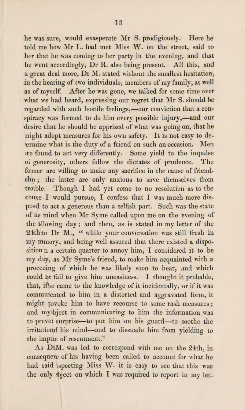 he was sure, would exasperate Mr S. prodigiously. Here he told me how Mr L. had met Miss W. on the street, said to her that he was coming to her party in the evening, and that he went accordingly, Dr R. also being present. All this, and a great deal more, Dr M. stated without the smallest hesitation, in the hearing of two individuals, members of my family, as well as of myself. After he was gone, we talked for some time over what we had heard, expressing our regret that Mr S. should be regarded with such hostile feelings,—our conviction that a con¬ spiracy was formed to do him every possible injury,—and our desire that he should be apprized of what was going on, that he might adopt measures for his own safety. It is not easy to de¬ termine what is the duty of a friend on such an occasion. Men a*e found to act very differently. Some yield to the impulse oi generosity, others follow the dictates of prudence. The firmer are willing to make any sacrifice in the cause of friend- shp; the latter are only anxious to save themselves from troible. Though I had yet come to no resolution as to the couse I would pursue, I confess that I was much more dis¬ posed to act a generous than a selfish part. Such was the state of ny mind when Mr Syme called upon me on the evening of the Allowing day; and then, as is stated in my letter of the 24th to Dr M., “ while your conversation was still fresh in my mmory, and being well assured that there existed a dispo¬ sition n a certain quarter to annoy him, I considered it to be my duy, as Mr Syme's friend, to make him acquainted with a proceeing of which he was likely soon to hear, and which could nt fail to give him uneasiness. I thought it probable, that, ifhe came to the knowledge of it incidentally, or if it was commuicated to him in a distorted and aggravated form, it might jovoke him to have recourse to some rash measures; and my>bject in communicating to him the information was to prevet surprise—to put him on his guard—to soothe the irritatiorof his mind—and to dissuade him from yielding to the impue of resentment.” As DiM. was led to correspond with me on the 24th, in consequere of his having been called to account for what he had said ?specting Miss W. it is easy to see that this was the only deject on which I was required to report in my let-