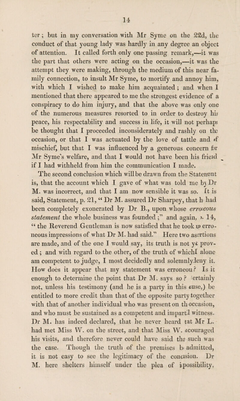 ter; but in my conversation with Mr Syme on the 22d, the conduct of that young lady was hardly in any degree an object of attention. It called forth only one passing remark,—-it wras the part that others were acting on the occasion,—it was the attempt they were making, through the medium of this near fa¬ mily connection, to insult Mr Syme, to mortify and annoy him, with which I wished to make him acquainted ; and when I mentioned that there appeared to me the strongest evidence of a conspiracy to do him injury, and that the above was only one of the numerous measures resorted to in order to destroy his peace, his respectability and success in life, it will not perhaps be thought that I proceeded inconsiderately and rashly on the occasion, or that I was actuated by the love of tattle and of mischief, but that I was influenced by a generous concern hr Mr Syrne's welfare, and that I would not have been his frieul if I had withheld from him the communication I made. The second conclusion which will be drawn from the Statenent is, that the account which I gave of what was told me b) Dr M. was incorrect, and that I am now sensible it was so. It is said, Statement, p, 21,66 Dr M. assured Dr Sharpey, that h had been completely exonerated by Dr B., upon whose erroneous statement the whole business was foundedand again, )• 14, 66 the Reverend Gentleman is now satisfied that he took u> erro¬ neous impressions of what Dr M. had said.” Here two asertions are made, and of the one 1 would say, its truth is not yt prov¬ ed ; and with regard to the other, of the truth of which! alone am competent to judge, I most decidedly and solemnlyleny it. IIow does it appear that my statement was erroneou? Is it enough to determine the point that Dr M. says so ? Certainly not, unless his testimony (and he is a party in this <tuse,) be entitled to more credit than that of the opposite party together with that of another individual who was present on th occasion, and who must be sustained as a competent and impartil witness. Dr M. has indeed declared, that he never heard tat Mr L. had met Miss W. on the street, and that Miss W. acouraged his visits, and therefore never could have said ths such was the case. Though the truth of the premises b< admitted, it is not easy to see the legitimacy of the concision. Dr M. here shelters himself under the plea of ipossibility.