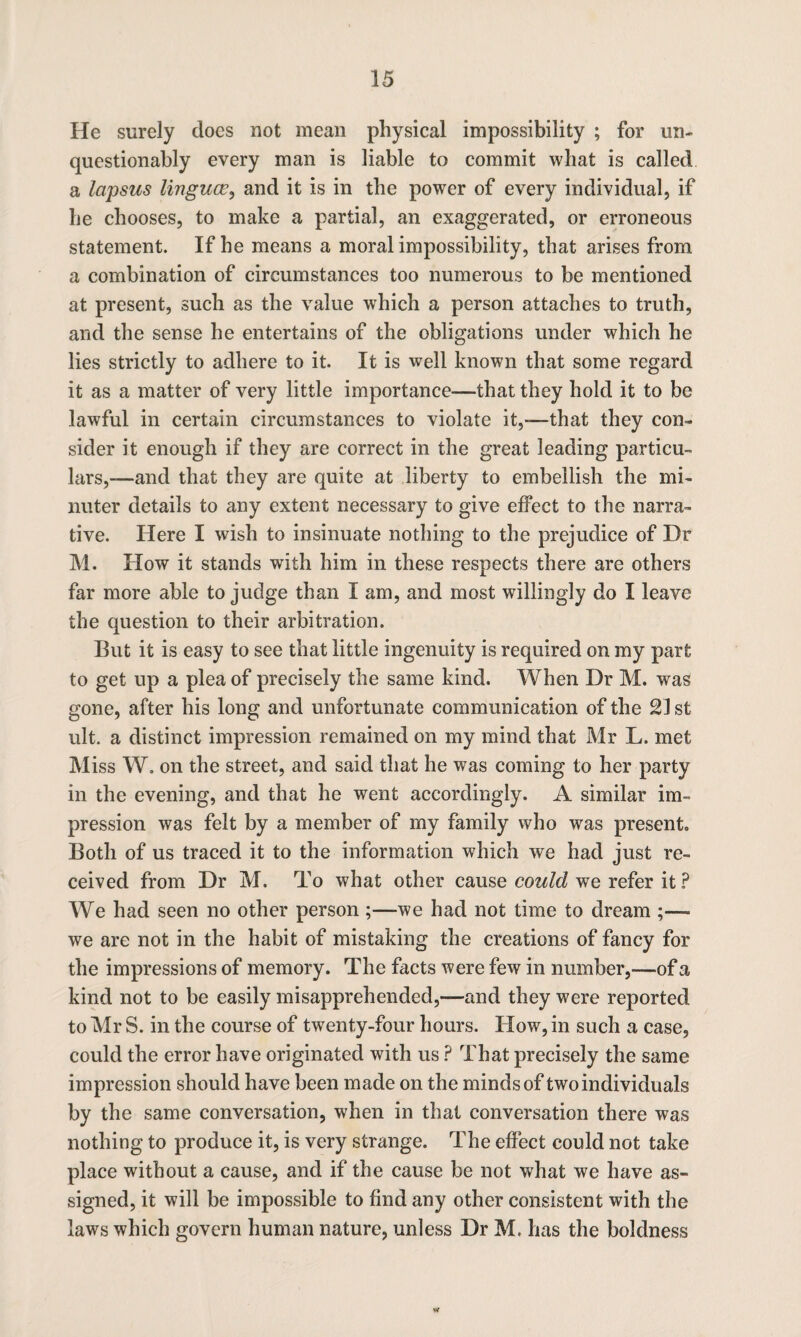He surely does not mean physical impossibility ; for un¬ questionably every man is liable to commit what is called a lapsus lingua?, and it is in the power of every individual, if be chooses, to make a partial, an exaggerated, or erroneous statement. If be means a moral impossibility, that arises from a combination of circumstances too numerous to be mentioned at present, such as the value which a person attaches to truth, and the sense he entertains of the obligations under which he lies strictly to adhere to it. It is well known that some regard it as a matter of very little importance—that they hold it to be lawful in certain circumstances to violate it,-—that they con¬ sider it enough if they are correct in the great leading particu¬ lars,-—and that they are quite at liberty to embellish the mi¬ nuter details to any extent necessary to give effect to the narra¬ tive. Here I wish to insinuate nothing to the prejudice of Dr M. How it stands with him in these respects there are others far more able to judge than I am, and most willingly do I leave the question to their arbitration. But it is easy to see that little ingenuity is required on my part to get up a plea of precisely the same kind. When Dr M. was gone, after his long and unfortunate communication of the 21 st ult. a distinct impression remained on my mind that Mr L. met Miss W. on the street, and said that he was coming to her party in the evening, and that he went accordingly. A similar im¬ pression was felt by a member of my family who was present. Both of us traced it to the information which we had just re¬ ceived from Dr M. To what other cause could we refer it ? We had seen no other person;—we had not time to dream ;—- we are not in the habit of mistaking the creations of fancy for the impressions of memory. The facts were few in number,—of a kind not to be easily misapprehended,—and they were reported to Mr S. in the course of twenty-four hours. How, in such a case, could the error have originated with us ? That precisely the same impression should have been made on the minds of two individuals by the same conversation, when in that conversation there was nothing to produce it, is very strange. The effect could not take place without a cause, and if the cause be not what we have as¬ signed, it will be impossible to find any other consistent with the laws which govern human nature, unless Dr M. has the boldness V*