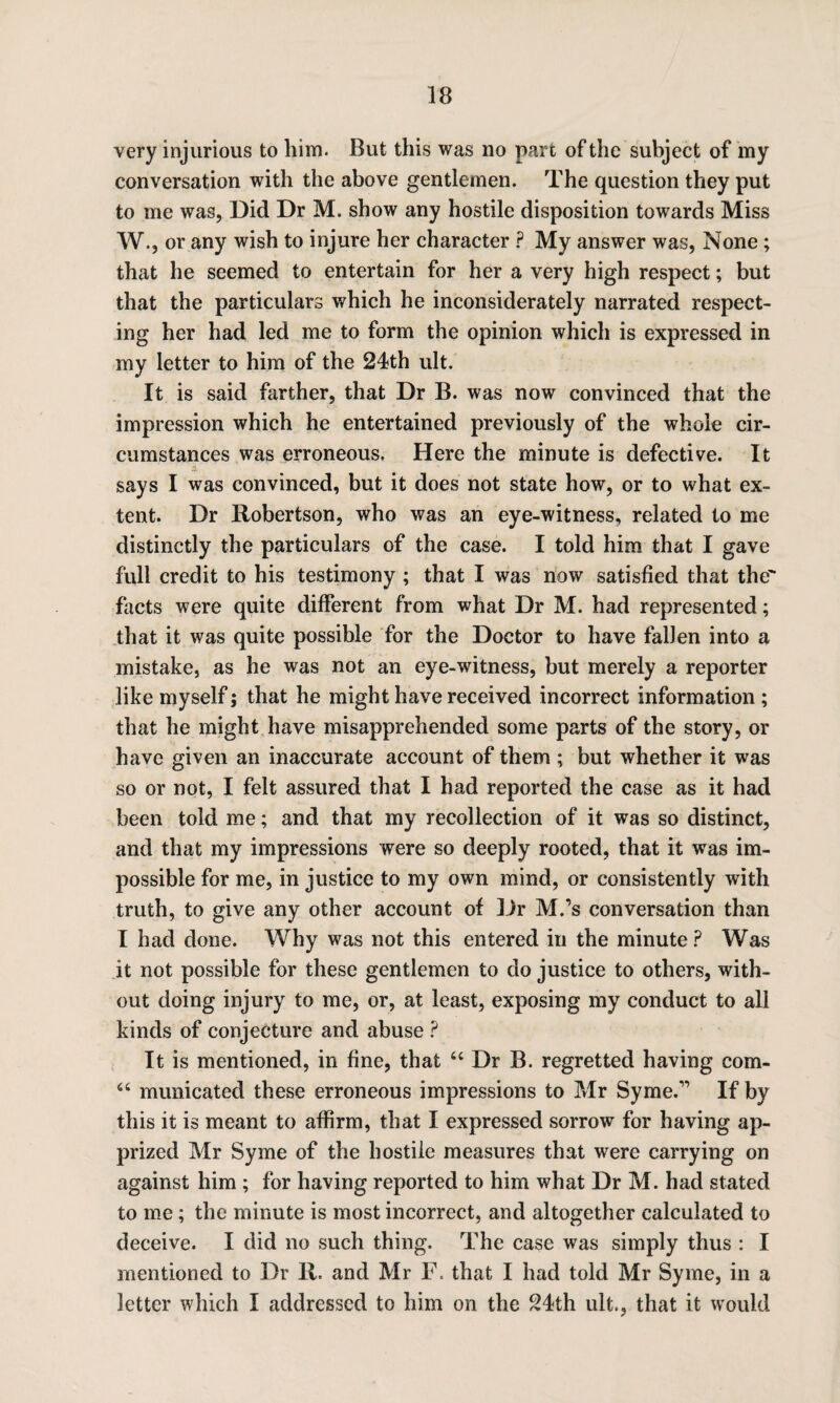 very injurious to him. But this was no part of the subject of my conversation with the above gentlemen. The question they put to me was, Did Dr M. show any hostile disposition towards Miss W., or any wish to injure her character ? My answer was, None ; that he seemed to entertain for her a very high respect; but that the particulars which he inconsiderately narrated respect¬ ing her had led me to form the opinion which is expressed in my letter to him of the 24th ult. It is said farther, that Dr B. was now convinced that the impression which he entertained previously of the whole cir¬ cumstances was erroneous. Here the minute is defective. It says I was convinced, but it does not state how, or to what ex¬ tent. Dr Robertson, who was an eye-witness, related to me distinctly the particulars of the case. I told him that I gave full credit to his testimony; that I was now satisfied that the' facts were quite different from what Dr M. had represented; that it was quite possible for the Doctor to have fallen into a mistake, as he was not an eye-witness, but merely a reporter like myself; that he might have received incorrect information ; that he might have misapprehended some parts of the story, or have given an inaccurate account of them ; but whether it was so or not, I felt assured that I had reported the case as it had been told me; and that my recollection of it was so distinct, and that my impressions were so deeply rooted, that it was im¬ possible for me, in justice to my own mind, or consistently with truth, to give any other account of Dr M.’s conversation than I had done. Why was not this entered in the minute? Was it not possible for these gentlemen to do justice to others, with¬ out doing injury to me, or, at least, exposing my conduct to all kinds of conjecture and abuse ? It is mentioned, in fine, that <e Dr B. regretted having com- “ municated these erroneous impressions to Mr Syme.” If by this it is meant to affirm, that I expressed sorrow for having ap¬ prized Mr Syme of the hostile measures that were carrying on against him ; for having reported to him what Dr M. had stated to me; the minute is most incorrect, and altogether calculated to deceive. I did no such thing. The case was simply thus : I mentioned to Dr R. and Mr F. that I had told Mr Syme, in a letter which I addressed to him on the 24th ult., that it would