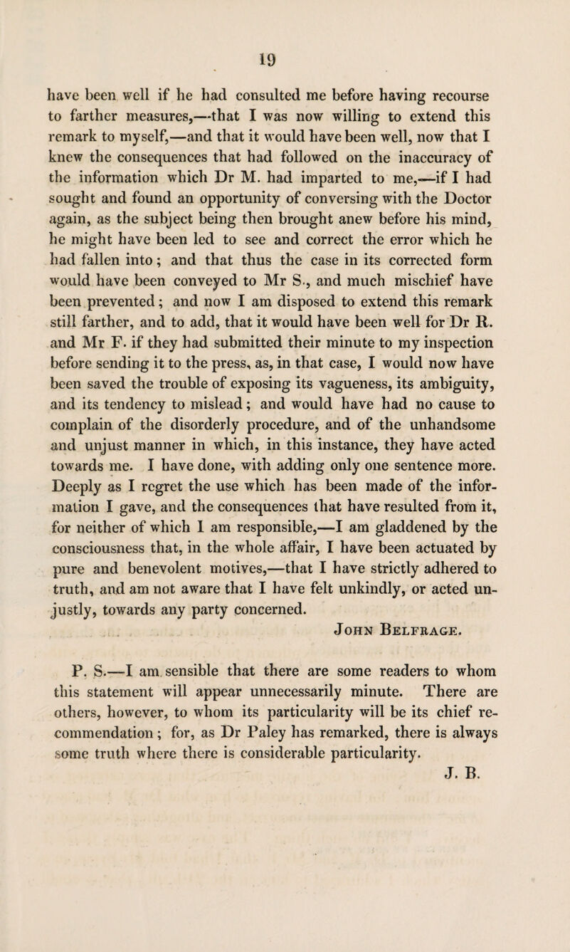 have been well if he had consulted me before having recourse to farther measures,—that I was now willing to extend this remark to myself,—and that it would have been well, now that I knew the consequences that had followed on the inaccuracy of the information which Dr M. had imparted to me,—if I had sought and found an opportunity of conversing with the Doctor again, as the subject being then brought anew before his mind, he might have been led to see and correct the error which he had fallen into; and that thus the case in its corrected form would have been conveyed to Mr S., and much mischief have been prevented; and now I am disposed to extend this remark still farther, and to add, that it would have been well for Dr R. and Mr F. if they had submitted their minute to my inspection before sending it to the press, as, in that case, I would now have been saved the trouble of exposing its vagueness, its ambiguity, and its tendency to mislead; and would have had no cause to complain of the disorderly procedure, and of the unhandsome and unjust manner in which, in this instance, they have acted towards me. I have done, with adding only one sentence more. Deeply as I regret the use which has been made of the infor¬ mation I gave, and the consequences that have resulted from it, for neither of which I am responsible,—I am gladdened by the consciousness that, in the whole affair, I have been actuated by pure and benevolent motives,—that I have strictly adhered to truth, and am not aware that I have felt unkindly, or acted un¬ justly, towards any party concerned. John Belfrage. P. 8.—I am sensible that there are some readers to whom this statement will appear unnecessarily minute. There are others, however, to whom its particularity will be its chief re¬ commendation ; for, as Dr Paley has remarked, there is always some truth where there is considerable particularity. J. B.