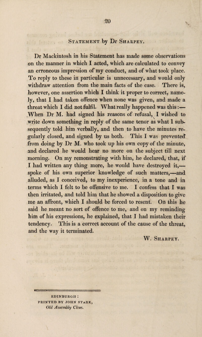 v Statement by Dr Sharpey. Dr Mackintosh in his Statement has made some observations on the manner in which I acted, which are calculated to convey an erroneous impression of my conduct, and of what took place. To reply to these in particular is unnecessary, and would only withdraw attention from the main facts of the case. There is, however, one assertion which I think it proper to correct, name¬ ly, that I had taken offence when none was given, and made a threat which I did not fulfil. What really happened was this:— When Dr M. had signed his reasons of refusal,^ I wished to write down something in reply of the same tenor as what 1 sub¬ sequently told him verbally, and then to have the minutes re¬ gularly dosed, and signed by us both. This I was prevented* from doing by Dr M. who took up his own copy of the minute, and declared he would hear no more on the subject till next morning. On my remonstrating with him, he declared, that, if I had written any thing more, he would have destroyed it,— spoke of his own superior knowledge of such matters,—-and alluded, as I conceived, to my inexperience, in a tone and in terms which I felt to be offensive to me. I confess that I was then irritated, and told him that he showed a disposition to give me an affront, which I should be forced to resent. On this he said he meant no sort of offence to me, and on my reminding him of his expressions, he explained, that I had mistaken their tendency. This is a correct account of the cause of the threat, and the way it terminated. W. Sharpey. EDINBURGH : PRINTED BY JOHN STaRK, Old Assembly Close.