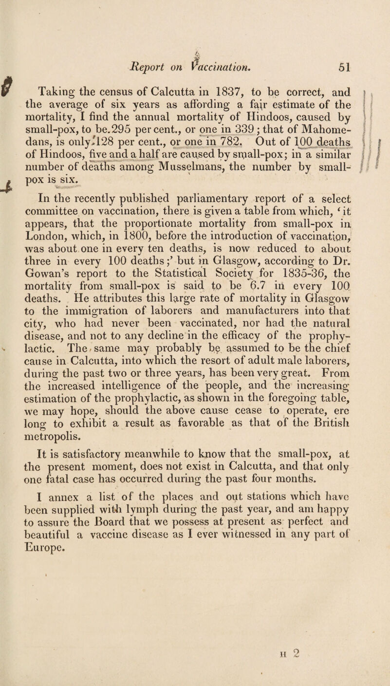 Taking the census of Calcutta in 1837, to be correct, and the average of six years as affording a fap* estimate of the mortality, I find the annual mortality of Hindoos, caused by small-pox, to be.295 percent., or one in 339; that of Mahome- dans, is only>128 per cent., or one in 782. Out of 100 deaths of Hindoos, five and a half are caused by small-pox; in a similar number of deaths among Musselmans, the number by small¬ pox is six. In the recently published parliamentary report of a select committee on vaccination, there is given a table from which, ‘ it appears, that the proportionate mortality from small-pox in London, which, in 1800, before the introduction of vaccination, was about one in every ten deaths, is now reduced to about three in every 100 deathsbut in Glasgow, according to Dr. Gowan’s report to the Statistical Society for 1835-36, the mortality from small-pox is said to be 6.7 in every 100 deaths. He attributes this large rate of mortality in Glasgow to the immigration of laborers and manufacturers into that city, who had never been vaccinated, nor had the natural disease, and not to any decline in the efficacy of the prophy¬ lactic. The / same may probably be assumed to be the chief cause in Calcutta, into which the resort of adult male laborers, during the past two or three years, has been very great. From the increased intelligence of the people, and the increasing estimation of the prophylactic, as shown in the foregoing table, we may hope, should the above cause cease to operate, ere long to exhibit a result as favorable as that of the British metropolis. It is satisfactory meanwhile to know that the small-pox, at the present moment, does not exist in Calcutta, and that only one fatal case has occurred during the past four months. I annex a list of the places and out stations which have been supplied with lymph during the past year, and am happy to assure the Board that we possess at present as perfect and beautiful a vaccine disease as I ever witnessed in any part of Europe. h 2