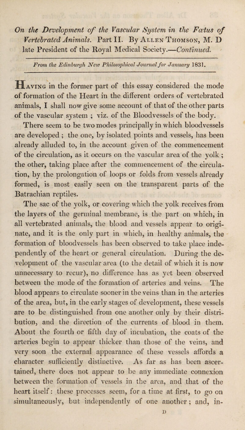 Vertehrated Animals. Part II. By Allen Thomson, M. D late President of the Royal Medical Society.—Continued. From the Edinburgh New Philosophical Journal for January 1831. Having in the former part of this essay considered the mode of formation of the Heart in the different orders of vertehrated animals, I shall now give some account of that of the other parts of the vascular system ; viz. of the Bloodvessels of the body. There seem to be two modes principally in which bloodvessels are developed ; the one, by isolated points and vessels, has been already alluded to, in the account given of the commencement of the circulation, as it occurs on the vascular area of the yolk ; the other, taking place after the commencement of the circula¬ tion, by the prolongation of loops or folds from vessels already formed, is most easily seen on the transparent parts of the Batrachian reptiles. The sac of the yolk, or covering which the yolk receives from the layers of the germinal membrane, is the part on which, in all vertehrated animals, the blood and vessels appear to origi¬ nate, and it is the only part in which, in healthy animals, the - formation of bloodvessels has been observed to take place inde¬ pendently of the heart or general circulation. During the de¬ velopment of the vascular area (to the detail of which it is now unnecessary to recur), no difference has as yet been observed between the mode of the formation of arteries and veins. The blood appears to circulate sooner in the veins than in the arteries of the area, but, in the early stages of development, these vessels are to be distinguished from one another only by their distri¬ bution, and the direction of the currents of blood in them. About the fourth or fifth day of incubation, the coats of the arteries begin to appear thicker than those of the veins, and very soon the external appearance of these vessels affords a character sufficientlv distinctive. As far as has been ascer- v tained, there does not appear to be any immediate connexion between the formation of vessels in the area, and that of the heart itself: these processes seem, for a time at first, to go on simultaneously, but independently of one another; and, in- D