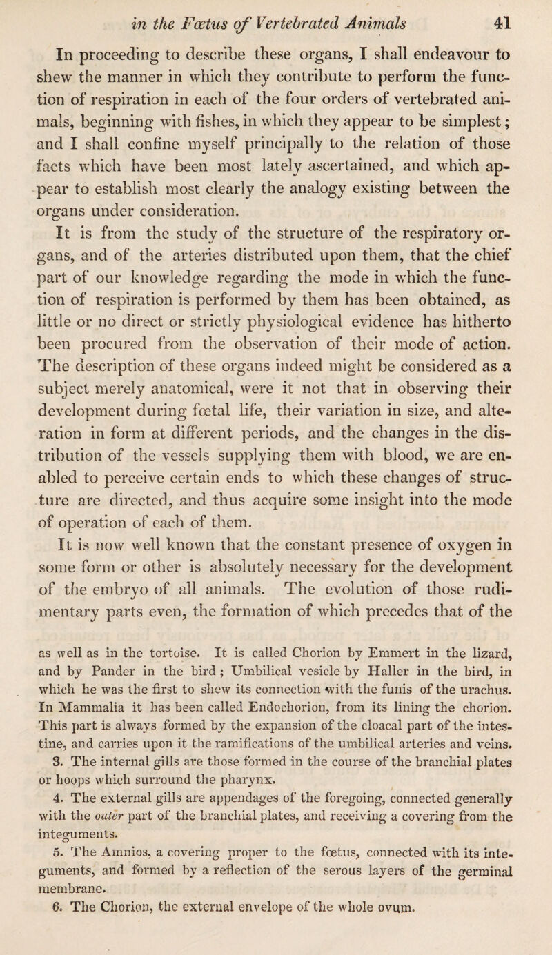 In proceeding to describe these organs, I shall endeavour to shew the manner in which they contribute to perform the func¬ tion of respiration in each of the four orders of vertebrated ani¬ mals, beginning with fishes, in which they appear to be simplest; and I shall confine myself principally to the relation of those facts which have been most lately ascertained, and which ap¬ pear to establish most clearly the analogy existing between the organs under consideration. It is from the study of the structure of the respiratory or¬ gans, and of the arteries distributed upon them, that the chief part of our knowledge regarding the mode in w'hich the func¬ tion of respiration is performed by them has been obtained, as little or no direct or strictly physiological evidence has hitherto been procured from the observation of their mode of action. The description of these organs indeed might be considered as a subject merely anatomical, were it not that in observing their development during foetal life, their variation in size, and alte¬ ration in form at different periods, and the changes in the dis¬ tribution of the vessels supplying them with blood, we are en¬ abled to perceive certain ends to which these changes of struc¬ ture are directed, and thus acquire some insight into the mode of operation of each of them. It is now well known that the constant presence of oxygen in some form or other is absolutely necessary for the development of the embryo of all animals. The evolution of those rudi¬ mentary parts even, the formation of which precedes that of the as well as in the tortoise. It is called Chorion bj Emmert in the lizard, and by Pander in the bird ; Umbilical vesicle by Haller in the bird, in which he was the first to shew its connection with the funis of the urachus. In Mammalia it has been called Endochorion, from its lining the chorion. This part is always formed by the expansion of the cloacal part of the intes¬ tine, and carries upon it the ramifications of the umbilical arteries and veins. 3. The internal gills are those formed in the course of the branchial plates or hoops which surround the pharynx. 4. The external gills are appendages of the foregoing, connected generally with the outer part of the branchial plates, and receiving a covering from the integuments. 5. The Amnios, a covering proper to the foetus, connected with its inte¬ guments, and formed by a reflection of the serous layers of the germinal mem.brane. 6. The Chorion, the external envelope of the whole ovum.