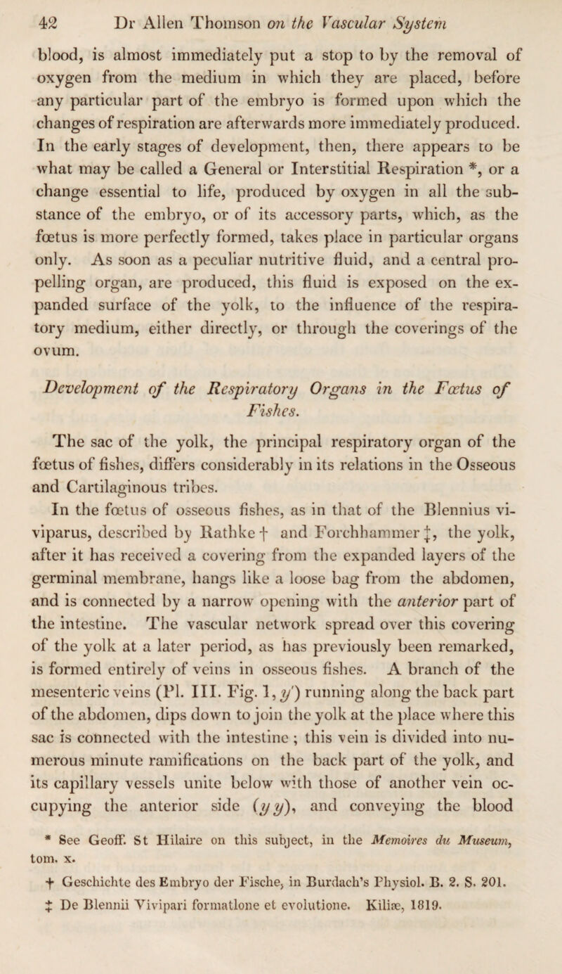 blood, is almost immediately put a stop to by the removal of oxygen from the medium in which they are placed, before any particular part of the embryo is formed upon which the changes of respiration are afterwards more immediately produced. In the early stages of development, then, there appears to be what may be called a General or Interstitial Respiration or a change essential to life, produced by oxygen in all the sub¬ stance of the embryo, or of its accessory parts, which, as the foetus is more perfectly formed, takes place in particular organs only. As soon as a peculiar nutritive fluid, and a central pro¬ pelling organ, are produced, this fluid is exposed on the ex¬ panded surface of the yolk, to the influence of the respira¬ tory medium, either directly, or through the coverings of the ovum. Development of the Respiratory Organs in the Foetus of Fishes. The sac of the yolk, the principal respiratory organ of the foetus of Ashes, differs considerably in its relations in the Osseous and Cartilaginous tribes. In the foetus of osseous fishes, as in that of the Blennius vi- viparus, described b_y llathkef and Forchhammer :j:, the yolk, after it has received a covering from the expanded layers of the germinal membrane, hangs like a loose bag from the abdomen, and is connected by a narrow opening with the anterior part of the intestine. The vascular network spread over this covering of the yolk at a later period, as has previously been remarked, is formed entirely of veins in osseous fishes. A branch of the mesenteric veins (PI. III. Fig. l,y) running along the back part of the abdomen, dips down to join the yolk at the place where this sac is connected with the intestine ; this vein is divided into nu¬ merous minute ramifications on the back part of the yolk, and its capillary vessels unite below with those of another vein oc¬ cupying the anterior side (yy)>> and conveying the blood * See GeofF. St Hilaire on this subject, in the Memoires du Museum, tom. X. f Geschichte des Embryo der Fische, in Burdach’s Physiol. B. 2, S. 201. X De Bleiinii Yivipari formatlone et evolutione. Kilifc, 1819.