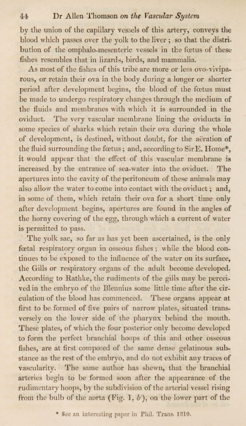 by tlie union of the capillary vessels of this artery, conveys the blood which passes over the yolk to the liver ; so that the distri- bution of the omphalo-mesenteric vessels in the foetus of these fishes resembles that in lizards, birds, and mammalia. As most of the fishes of this tribe are more or less ovo-vivipa- rous, or retain their ova in the body during a longer or shorter period after development begins, the blood of the foetus must be made to undergo respiratory changes through the medium of the fluids and membranes with which it is surrounded in the oviduct. The very vascular membrane lining the oviducts in some species of sharks which retain their ova during the whole of development, is destined, without doubt, for the aeration of the fluid surrounding the foetus; and, according to SirE. Home*, it would appear that the effect of this vascular membrane is increased by the entrance of sea-water into the oviduct. The apertures into the cavity of the peritoneum of these animals may also allow the water to come into contact with the oviduct; and, in some of them, which retain their ova for a short time only after development begins, apertures are found in the angles of the horny covering of the egg, through which a current of water is permitted to pass. The yolk sac, so far as has yet been ascertained, is the only foetal respiratory organ in osseous fishes ; while the blood con- « tinues to be exposed to the influence of the water on its surface, the Gills or respiratory organs of the adult become developed. According to Rathke, the rudiments of the gills may be percei¬ ved in the embryo of the Blennius some little time after the cir¬ culation of the blood has commenced. These organs appear at first to be formed of five pairs of narrow plates, situated trans¬ versely on the lower side of the pharynx behind the mouth. These plates, of which the four posterior only become developed to form the perfect branchial hoops of this and other osseous fishes, are at first composed of the same dense gelatinous sub¬ stance as the rest of the embryo, and do not exhibit any traces of vascularity. The same author has shewn, that the branchial arteries begin to be formed soon after the appearance of the rudimentary hoops, by the subdivision of the arterial vessel rising from the bulb of the aorta (Fig. 1, on the lower part of the • See an interesting paper in Phil. Trans. 1810.