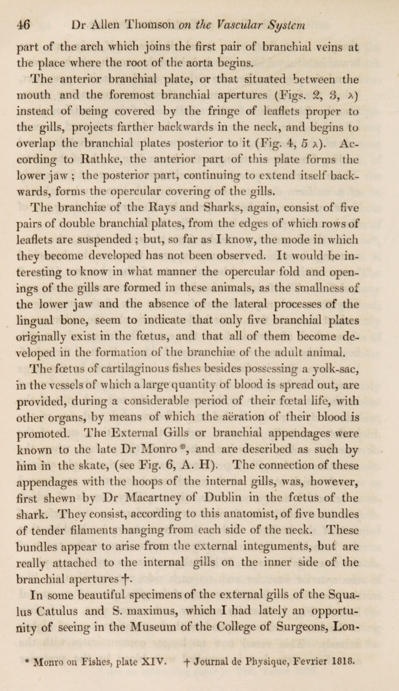 part of the arch which joins the first pair of branchial veins at the place where the root of the aorta begins. The anterior branchial plate, or that situated between the mouth and the foremost branchial apertures (Figs. 2, 3, a) instead of being covered by the fringe of leaflets proper to the gills, projects farther backwards in the neck, and begins to overlap the branchial plates posterior to it (Fig. 4, 5 a). Ac¬ cording to Rathke, the anterior part of this plate forms the lower jaw ; the posterior part, continuing to extend itself back¬ wards, forms the opercular covering of the gills. The branchiae of the Rays and Sharks, again, consist of five pairs of double branchial plates, from the edges of vvhich rows of leaflets are suspended ; but, so far as I know, the mode in which they become developed has not been observed. It would be in¬ teresting to know in what manner the opercular fold and open¬ ings of the gills are formed in these animals, as the smallness of the lower jaw and the absence of the lateral processes of the lingual bone, seem to indicate that only five branchial plates originally exist in the foetus, and that all of them become de¬ veloped in the formation of the branchiae of the adult animal. The foetus of cartilaginous fishes besides possessing a yolk-sac, in the vessels of which a large quantity of blood is spread out, are provided, during a considerable period of their foetal life, with other organs, by means of which the aeration of their blood is promoted. The External Gills or branchial appendages were known to the late Dr IMonro and are described as such by him in the skate, (see Fig. 6, A. H). The connection of these appendages with the hoops of the internal gills, was, however, first shewn by Dr Macartney of Dublin in the foetus of the shark. They consist, according to this anatomist, of five bundles of tender filaments hanging from each side of the neck. These bundles appear to arise from the external integuments, but are really attached to the internal gills on the inner side of the branchial apertures •f. In some beautiful specimens of the external gills of the Squa- lus Catulus and S. maximus, which I had lately an opportu¬ nity of seeing in the Museum of the College of Surgeons, Lon-