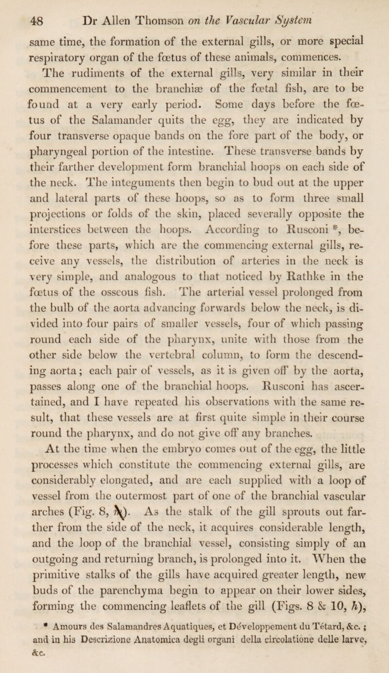 same time, the formation of the external gills, or more special respiratory organ of the foetus of these animals, commences. The rudiments of the external gills, very similar in their commencement to the branchias of the foetal fish, are to be found at a very early period. Some days before the foe¬ tus of the Salamander quits the egg, they are indicated by four transverse opaque bands on the fore part of the body, or pharyngeal portion of the intestine. These transverse bands by their farther development form branchial hoops on each side of the neck. The integuments then begin to bud out at the upper and lateral parts of these hoops, so as to form three small projections or folds of the skin, placed severally opposite the interstices between the hoops. According to Rusconi be¬ fore these parts, which are the commencing external gills, re¬ ceive any vessels, the distribution of arteries in the neck is very simple, and analogous to that noticed by Rathke in the fcetus of the osseous fish. The arterial vessel prolonged from the bulb of the aorta advancing forwards below the neck, is di¬ vided into four pairs of smaller vessels, four of which passing round each side of the pharynx, unite with those from the other side below the vertebral column, to form the descend¬ ing aorta; each pair of vessels, as it is given off by the aorta, passes along one of the branchial hoops. Rusconi has ascer¬ tained, and I have repeated his observations with the same re¬ sult, that these vessels are at first quite simple in their course round the pharynx, and do not give off any branches. At the time when the embryo comes out of the egg, the little processes which constitute the commencing external gills, are considerably elongated, and are each supplied with a loop of vessel from the outermost part of one of the branchial vascular arches (Fig. 8, ?^. As the stalk of the gill sprouts out far¬ ther from the side of the neck, it acquires considerable length, and the loop of the branchial vessel, consisting simply of an outgoing and returning branch, is prolonged into it. When the primitive stalks of the gills have acquired greater length, new buds of the parenchyma begin to appear on their lower sides, forming the commencing leaflets of the gill (Figs. 8 & 10, h), * Amours des Salamandres Aquatiques, et Dc^veloppement du Tetard, &c.; and in his Descrizione Anatomica degli organi della circolatione delle larve,