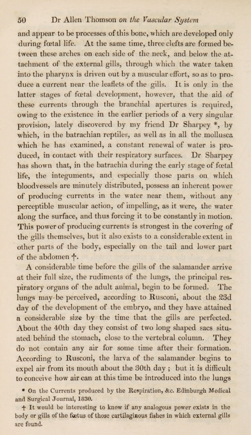 and appear to be processes of this bone, which are developed only during foetal life. At the same time, three clefts are formed be¬ tween these arches on each side of the neck, and below the at¬ tachment of the external gills, through which the water taken into the pharynx is driven out by a muscular effort, so as to pro¬ duce a current near the leaflets of the gills. It is only in the latter stages of foetal development, however, that the aid of these currents through the branchial apertures is required, owing to the existence in the earlier periods of a very singular provision, lately discovered by my friend Dr Sharpey by which, in the batrachian reptiles, as well as in all the mollusca which he has examined, a constant renewal of water is pro¬ duced, in contact with their respiratory surfaces. Dr Sharpey has shown that, in the batrachia during the early stage of foetal life, the integuments, and especially those parts on which bloodvessels are minutely distributed, possess an inherent power of producing currents in the water near them, without any perceptible muscular action, of impelling, as it were, the water along the surface, and thus forcing it to be constantly in motion. This power of producing currents is strongest in the covering of the ills themselves, but it also exists to a considerable extent in other parts of the body, especially on the tail and lower part of the abdomen f. A considerable time before the gills of the salamander arrive at their full size, the rudiments of the lungs, the principal res¬ piratory organs of the adult animal, begin to be formed. The lungs may be perceived, according to Rusconi, about the 2Sd day of the development of the embryo, and they have attained a considerable size by the time that the gills are perfected. About the 40th day they consist of two long shaped sacs situ¬ ated behind the stomach, close to the vertebral column. They do not contain any air for some time after their formation. According to Rusconi, the larva of the salamander begins to expel air from its mouth about the 30th day ; but it is difficult to conceive how air can at this time be introduced into the lungs • On the Currents produced by the Respiration, &c. Edinburgh Medical and Surgical Journal, 1830. d* It would be interesting to know if any analogous power exists in the body or gills of the foetus of those cartilaginous fishes in which external gills are found.