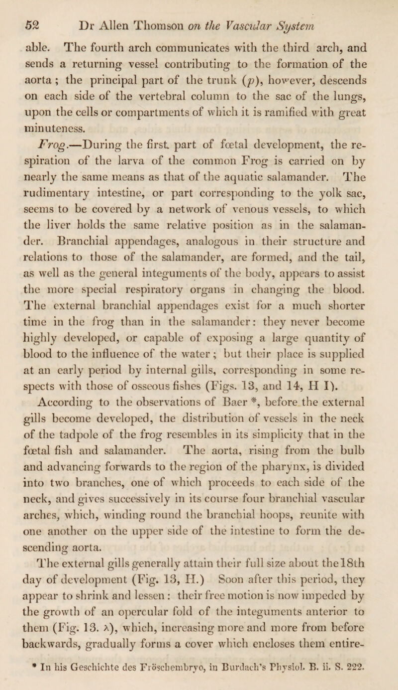 able. The fourth arch communicates with the third arch, and sends a returning vessel contributing to the formation of the aorta ; the principal part of the trunk (p), however, descends on each side of the vertebral column to the sac of the lungs, upon the cells or compartments of which it is ramified v;ith great minuteness. Frog.—During the first part of foetal development, the re¬ spiration of the larva of the common Frog is carried on by nearly the same means as that of the aquatic salamander. The rudimentary intestine, or part corresponding to the yolk sac, seems to be covered by a network of venous vessels, to which the liver holds the same relative position as in the salaman¬ der. Branchial appendages, analogous in their structure and relations to those of the salamander, are formed, and the tail, as well as the general integuments of the body, appears to assist the more special respiratory organs in changing the blood. The external branchial appendages exist for a much shorter time in the frog than in the salamander: they never become highly developed, or capable of exposing a large quantity of blood to the influence of the water; but their place is supplied at an early period by internal gills, corresponding in some re¬ spects with those of osseous fishes (Figs. 13, and 14, H I). According to the observations of Baer before the external gills become developed, the distribution of vessels in the neck of the tadpole of the frog resembles in its simplicity that in the foetal fish and salamander. The aorta, rising from the bulb and advancing forwards to the region of the pharynx, is divided into two branches, one of which proceeds to each side of the neck, and gives successively in its course four branchial vascular arches, which, winding round the branchial hoops, reunite with one another on the upper side of the intestine to form the de¬ scending aorta. The external gills generally attain their full size about the 18th day of development (Fig. 13, IT.) Soon after this period, they appear to shrink and lessen : their free motion is now impeded by the growth of an opercular fold of the integuments anterior to them (Fig. 13. a), which, increasing more and more from before backwards, gradually forms a cover which encloses them entire- • In his Geschichte des Fioschenihrvo, in Burdach’s Plivsiol. B. ii. S. 222.