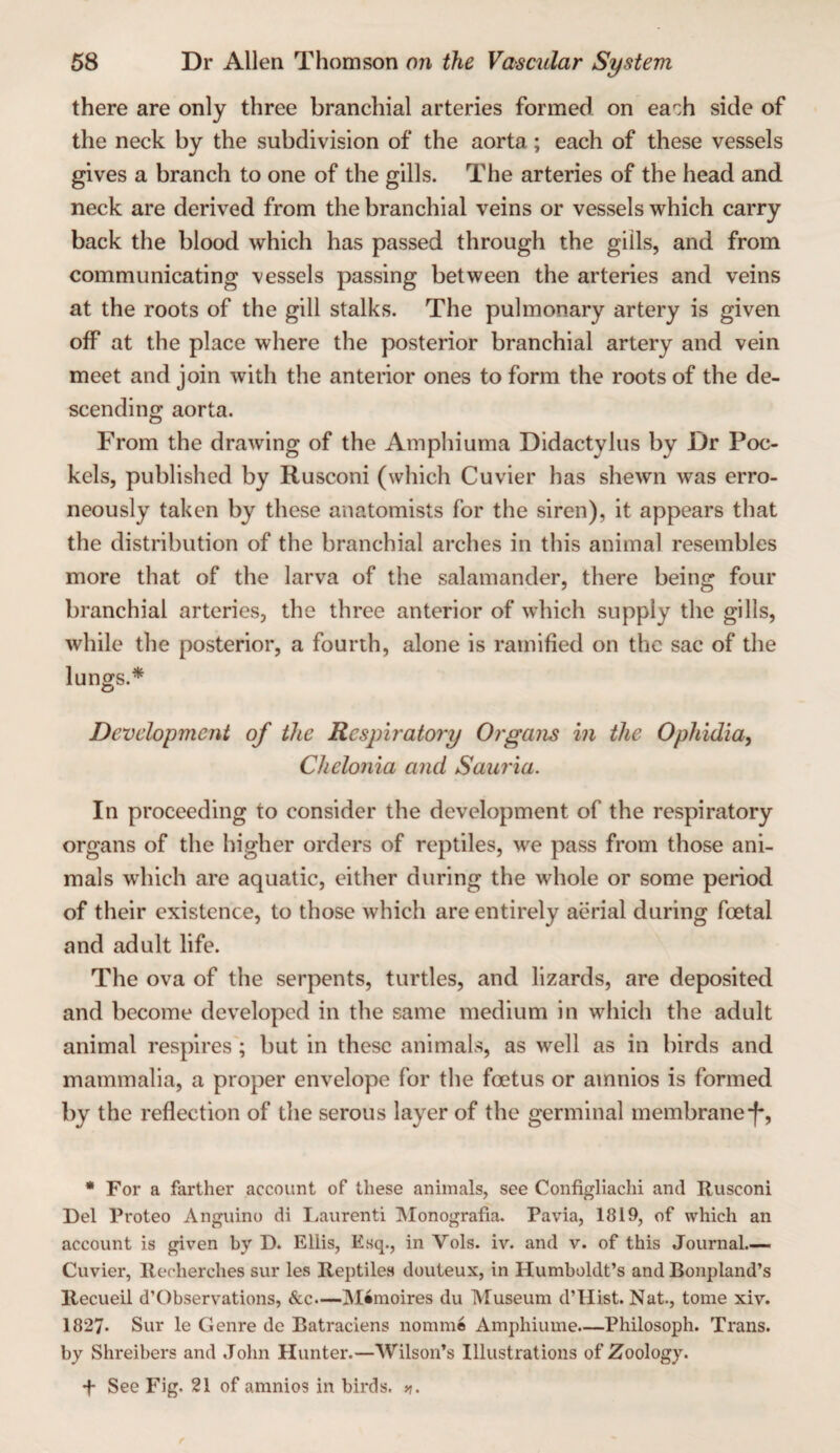 there are only three branchial arteries formed on each side of the neck by the subdivision of the aorta; each of these vessels gives a branch to one of the gills. The arteries of the head and neck are derived from the branchial veins or vessels which carry back the blood which has passed through the gills, and from communicating vessels passing between the arteries and veins at the roots of the gill stalks. The pulmonary artery is given off at the place where the posterior branchial artery and vein meet and join with the anterior ones to form the roots of the de¬ scending aorta. From the drawing of the Amphiuma Didactylus by Dr Poc- kels, published by Rusconi (which Cuvier has shewn was erro¬ neously taken by these anatomists for the siren), it appears that the distribution of the branchial arches in this animal resembles more that of the larva of the salamander, there being four branchial arteries, the three anterior of which supply the gills, while the posterior, a fourth, alone is ramified on the sac of the lungs.* Development of the Respiratory Orgam in the Ophidia, Chelonia and Saui'ia. In proceeding to consider the development of the respiratory organs of the higher orders of reptiles, we pass from those ani¬ mals which are aquatic, either during the whole or some period of their existence, to those which are entirely aerial during foetal and adult life. The ova of the serpents, turtles, and lizards, are deposited and become developed in the same medium in which the adult animal respires; but in these animals, as well as in birds and mammalia, a proper envelope for the foetus or amnios is formed by the reflection of tlie serous layer of the germinal membrane*[•, • For a farther account of these animals, see Configliachi and Rusconi Del Proteo Anguino di Laurenti IVIonografia. Pavia, 1819, of which an account is given by D. Ellis, Esq., in Vols. iv. and v. of this Journal.-— Cuvier, Recherches sur les Reptiles douteux, in Humboldt’s and Bonpland’s Recueil d’Observations, &c.—Mimoires du Museum d’Hist. Nat., tome xiv. 1827. Sur le Genre do Batraciens nomme Amphiume—Philosoph. Trans, by Shreibers and Jolm Hunter.—Wilson’s Illustrations of Zoology. f See Fig. 21 of amnios in birds.