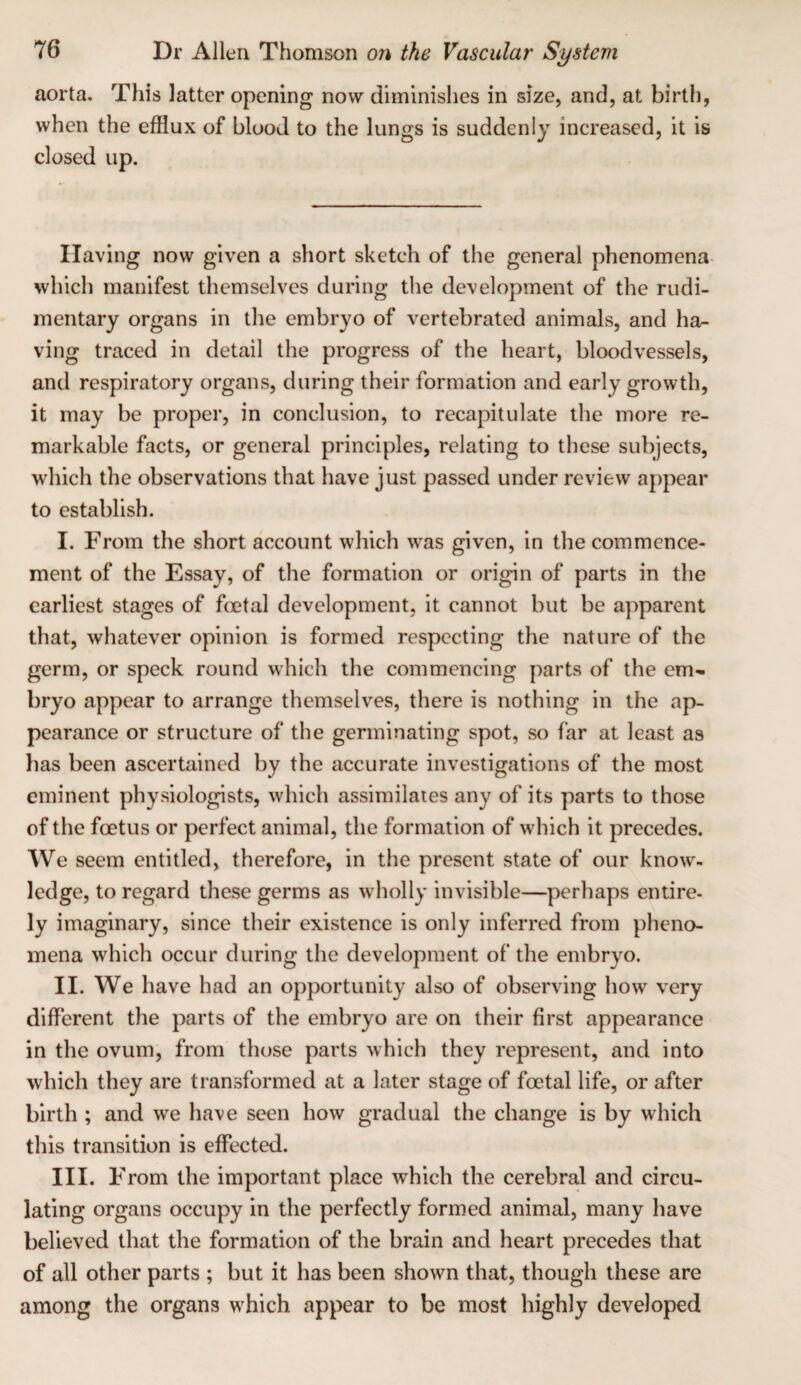 aorta. This latter opening now diminishes in size, and, at birth, when the efflux of blood to the lungs is suddenly increased, it is closed up. Having now given a short sketch of the general phenomena- which manifest themselves during the development of the rudi¬ mentary organs in the embryo of vertebrated animals, and ha¬ ving traced in detail the progress of the heart, bloodvessels, and respiratory organs, during their formation and early growth, it may be proper, in conclusion, to recapitulate the more re¬ markable facts, or general principles, relating to these subjects, which the observations that have just passed under review appear to establish. I. From the short account which was given, in the commence¬ ment of the Essay, of the formation or origin of parts in the earliest stages of foetal development, it cannot but be apparent that, whatever opinion is formed respecting the nature of the germ, or speck round which the commencing parts of the em¬ bryo appear to arrange themselves, there is nothing in the ap¬ pearance or structure of the germinating spot, so far at least as has been ascertained by the accurate investigations of the most eminent physiologists, which assimilates any of its parts to those of the foetus or perfect animal, the formation of which it precedes. We seem entitled, therefore, in the present state of our know¬ ledge, to regard these germs as wholly invisible—perhaps entire¬ ly imaginary, since their existence is only inferred from pheno¬ mena which occur during the development of the embryo. II. We have had an opportunity also of observing how very different the parts of the embryo are on their first appearance in the ovum, from those parts which they represent, and into which they are transformed at a later stage of foetal life, or after birth ; and we have seen how gradual the change is by which this transition is effected. III. F rom the important place which the cerebral and circu¬ lating organs occupy in the perfectly formed animal, many have believed that the formation of the brain and heart precedes that of all other parts ; but it has been shown that, though these are among the organs which appear to be most highly developed