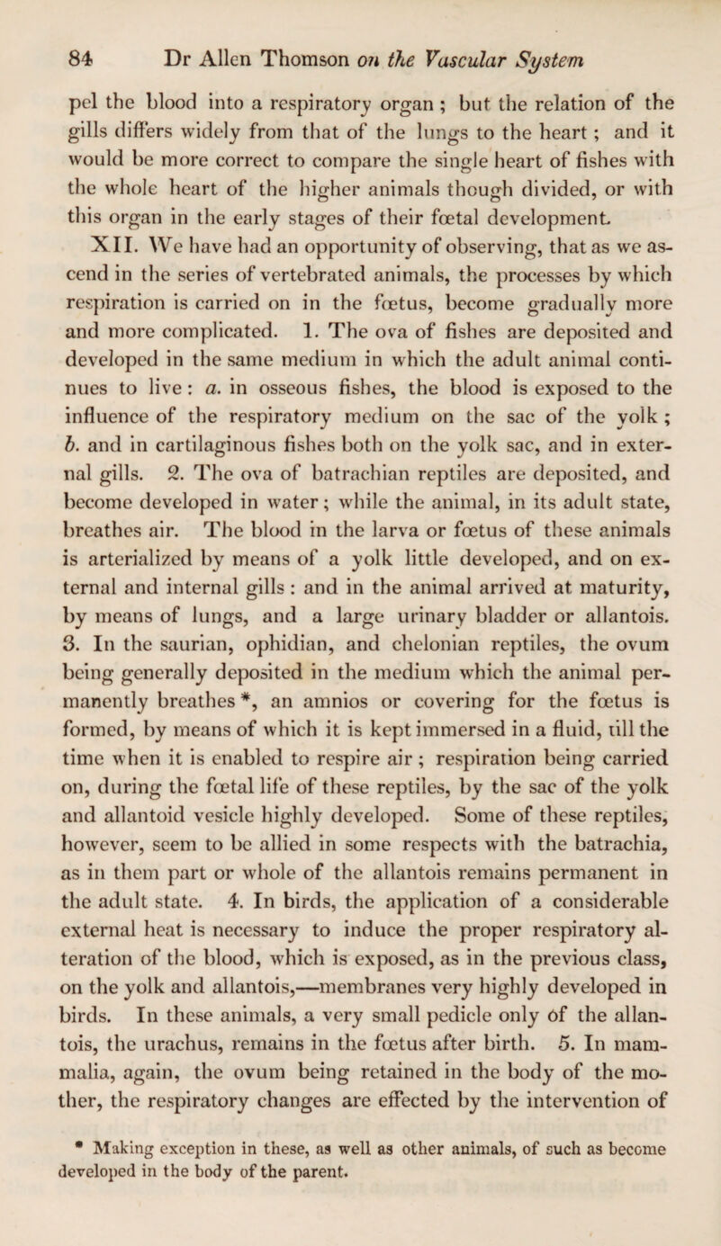 pel the blood into a respiratory organ ; but the relation of the gills differs widely from that of the lungs to the heart ; and it would be more correct to compare the single heart of fishes with the whole heart of the higher animals though divided, or with this organ in the early stages of their foetal development XII. We have had an opportunity of observing, that as we as¬ cend in the series of vertebrated animals, the processes by which respiration is carried on in the fcetus, become gradually more and more complicated. 1. The ova of fishes are deposited and developed in the same medium in which the adult animal conti¬ nues to live: a. in osseous fishes, the blood is exposed to the influence of the respiratory medium on the sac of the yolk ; b. and in cartilaginous fishes both on the yolk sac, and in exter¬ nal gills. 2. The ova of batrachian reptiles are deposited, and become developed in water; while the animal, in its adult state, breathes air. The blood in the larva or foetus of these animals is arterialized by means of a yolk little developed, and on ex¬ ternal and internal gills: and in the animal arrived at maturity, by means of lungs, and a large urinary bladder or allantois. 3. In the saurian, ophidian, and chelonian reptiles, the ovum being generally deposited in the medium which the animal per¬ manently breathes *, an amnios or covering for the foetus is formed, by means of which it is kept immersed in a fluid, lill the time when it is enabled to respire air; respiration being carried on, during the foetal life of these reptiles, by the sac of the yolk and allantoid vesicle highly developed. Some of these reptiles; how'ever, seem to be allied in some respects with the batrachia, as in them part or whole of the allantois remains permanent in the adult state. 4. In birds, the application of a considerable external heat is necessary to induce the proper respiratory al¬ teration of the blood, which is exposed, as in the previous class, on the yolk and allantois,—membranes very highly developed in birds. In these animals, a very small pedicle only of the allan¬ tois, the urachus, remains in the fcetus after birth. 5. In mam¬ malia, again, the ovum being retained in the body of the mo¬ ther, the respiratory changes are effected by the intervention of • Making exception in these, as well as other animals, of such as become developed in the body of the parent.