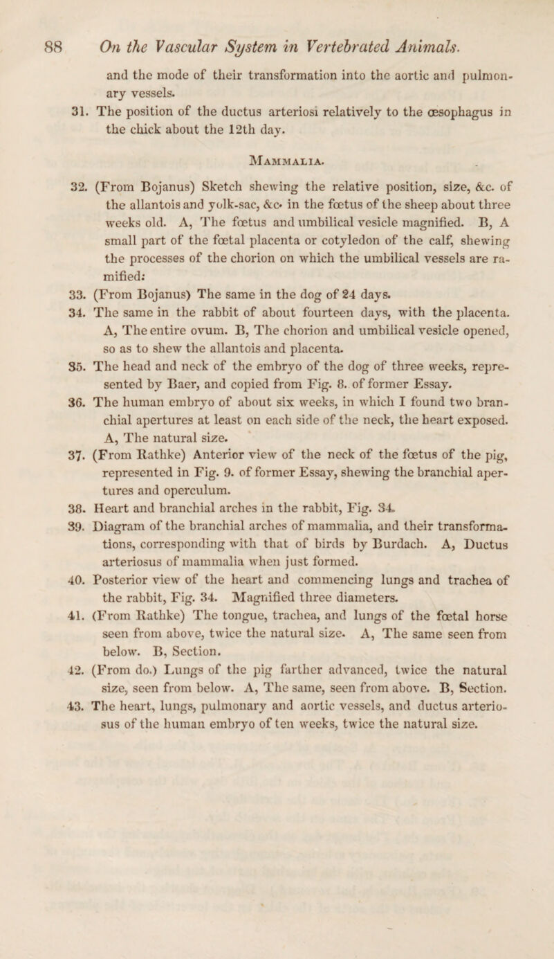 and the mode of their transformation into the aortic and pulmon¬ ary vessels. 31. The position of the ductus arteriosi relatively to the oesophagus in the chick about the 12th day. Mammalia. 32. (From Bojanus) Sketch shewing the relative position, size, &c. of the allantois and yolk-sac, &c* in the foetus of the sheep about three weeks old. A, The foetus and umbilical vesicle magnified. B, A small part of the foetal placenta or cotyledon of the calf, shewing the processes of the chorion on which the umbilical vessels are ra¬ mified; 33. (From Bojanus) The same in the dog of 24 days. 34. The same in the rabbit of about fourteen days, with the placenta. A, The entire ovum. B, The chorion and umbilical vesicle opened, so as to shew the allantois and placenta. 35. The head and neck of the embryo of the dog of three weeks, repre¬ sented by Baer, and copied from Fig. 8. of former Essay. 36. The human embryo of about six weeks, in which I found two bran¬ chial apertures at least on each side of the neck, the heart exposed. A, The natural size. 37. (From Ilathke) Anterior view of the neck of the foetus of the pig, represented in Fig. 9. of former Essay, shewing the branchial aper¬ tures and operculum. 38. Heart and branchial arches in the rabbit. Fig. 34. 39. Diagram of the branchial arches of mammalia, and their transforma¬ tions, corresponding wdth that of birds by Burdach. A, Ductus arteriosus of mammalia when just formed. 40. Posterior view of the heart and commencing lungs and trachea of the rabbit, Fig. 34. Magnified three diameters. 41. (From Ilathke) The tongue, trachea, and lungs of the foetal horse seen from above, twice the natural size. A, The same seen from below. B, Section. 42. (From do.) Lungs of the pig farther advanced, twice the natural size, seen from below'. A, The same, seen from above. B, Section. 43. The heart, lungs, pulmonary and aortic vessels, and ductus arterio¬ sus of the human embryo of ten w'eeks, twice the natural size.