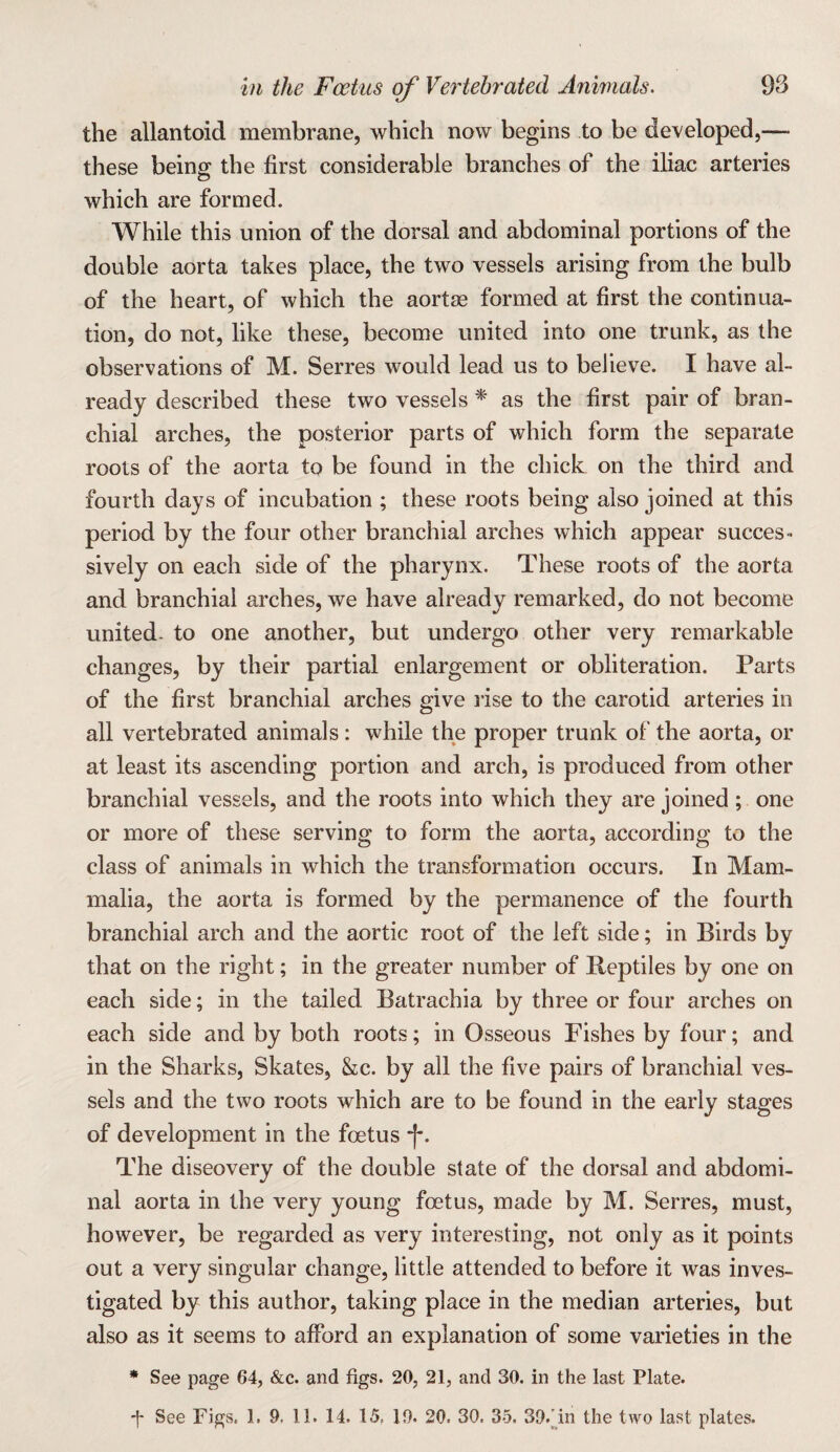 the allantoid membrane, which now begins to be developed,— these being the first considerable branches of the iliac arteries which are formed. While this union of the dorsal and abdominal portions of the double aorta takes place, the two vessels arising from the bulb of the heart, of which the aortae formed at first the continua¬ tion, do not, like these, become united into one trunk, as the observations of M. Serres would lead us to believe. I have al¬ ready described these two vessels ^ as the first pair of bran¬ chial arches, the posterior parts of which form the separate roots of the aorta to be found in the chick on the third and fourth days of incubation ; these roots being also joined at this period by the four other branchial arches which appear succes¬ sively on each side of the pharynx. These roots of the aorta and branchial arches, we have already remarked, do not become united, to one another, but undergo other very remarkable changes, by their partial enlargement or obliteration. Parts of the first branchial arches give rise to the carotid arteries in all vertebrated animals : while the proper trunk of the aorta, or at least its ascending portion and arch, is produced from other branchial vessels, and the roots into which they are joined ; one or more of these serving to form the aorta, according to the class of animals in which the transformation occurs. In Mam¬ malia, the aorta is formed by the permanence of the fourth branchial arch and the aortic root of the left side; in Birds by that on the right; in the greater number of Reptiles by one on each side; in the tailed Batrachia by three or four arches on each side and by both roots; in Osseous Fishes by four; and in the Sharks, Skates, he. by all the five pairs of branchial ves¬ sels and the two roots which are to be found in the early stages of development in the foetus “I*. The diseovery of the double state of the dorsal and abdomi¬ nal aorta in the very young foetus, made by M. Serres, must, however, be regarded as very interesting, not only as it points out a very singular change, little attended to before it was inves¬ tigated by this author, taking place in the median arteries, but also as it seems to afford an explanation of some varieties in the * See page 64, &c. and figs. 20, 21, and 30. in the last Plate.