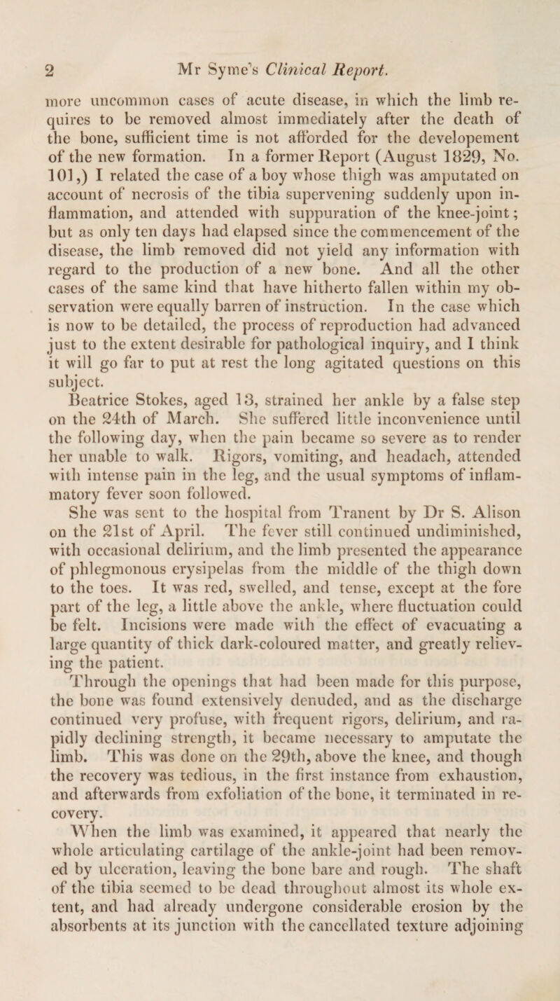 more uncommon cases of acute disease, in which the limb re¬ quires to be removed almost immediately after the death of the bone, sufficient time is not afforded for the developement of the new formation. In a former Report (August 18*29, No. 101,) I related the case of a boy whose thigh was amputated on account of necrosis of the tibia supervening suddenly upon in¬ flammation, and attended with suppuration of the knee-joint; but as only ten days had elapsed since the commencement of the disease, the limb removed did not yield any information with regard to the production of a new bone. And all the other cases of the same kind that have hitherto fallen within my ob¬ servation were equally barren of instruction. In the case which is now to be detailed, the process of reproduction had advanced just to the extent desirable for pathological inquiry, and I think it will go far to put at rest the long agitated questions on this subject. Beatrice Stokes, aged 13, strained her ankle by a false step on the 24th of March. She suffered little inconvenience until the following day, when the pain became so severe as to render her unable to walk. Rigors, vomiting, and headach, attended with intense pain in the leg, and the usual symptoms of inflam¬ matory fever soon followed. She was sent to the hospital from Tranent by Dr S. Alison on the 21st of April. The fever still continued undiminished, with occasional delirium, and the limb presented the appearance of phlegmonous erysipelas from the middle of the thigh down to the toes. It was red, swelled, and tense, except at the fore part of the leg, a little above the ankle, where fluctuation could be felt. Incisions were made with the effect of evacuating a large quantity of thick dark-coloured matter, and greatly reliev¬ ing the patient. Through the openings that had been made for this purpose, the bone was found extensively denuded, and as the discharge continued very profuse, with frequent rigors, delirium, and ra¬ pidly declining strength, it became necessary to amputate the limb. This was done on the 29th, above the knee, and though the recovery was tedious, in the first instance from exhaustion, and afterwards from exfoliation of the bone, it terminated in re¬ covery. When the limb was examined, it appeared that nearly the whole articulating cartilage of the ankle-joint had been remov¬ ed by ulceration, leaving the bone bare and rough. The shaft of the tibia seemed to be dead throughout almost its whole ex¬ tent, and had already undergone considerable erosion by the absorbents at its junction with the cancellated texture adjoining