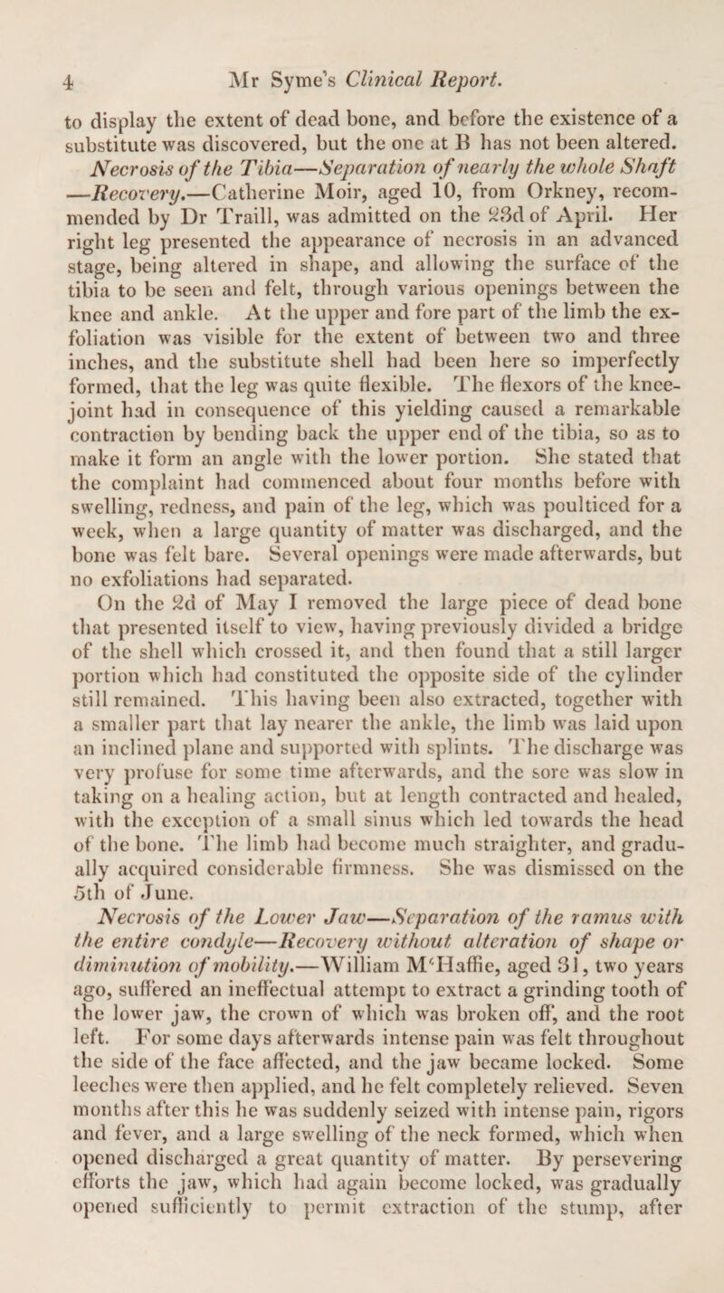 to display tlie extent of dead bone, and before the existence of a substitute was discovered, but the one at B has not been altered. Necrosis of the Tibia—Separation of nearly the whole Shaft —Recovery.—Catherine Moir, aged 10, from Orkney, recom¬ mended by Dr Traill, was admitted on the 23d of April. Her right leg presented the appearance of necrosis in an advanced stage, being altered in shape, and allowing the surface of the tibia to be seen and felt, through various openings between the knee and ankle. At the upper and fore part of the limb the ex¬ foliation was visible for the extent of between two and three inches, and the substitute shell had been here so imperfectly formed, that the leg was quite flexible. The flexors of the knee- joint had in consequence of this yielding caused a remarkable contraction by bending back the upper end of the tibia, so as to make it form an angle with the lower portion. She stated that the complaint had commenced about four months before with swelling, redness, and pain of the leg, which was poulticed for a week, when a large quantity of matter was discharged, and the bone was felt bare. Several openings were made afterwards, but no exfoliations had separated. On the 2d of May I removed the large piece of dead bone that presented itself to view, having previously divided a bridge of the shell which crossed it, and then found that a still larger portion which had constituted the opposite side of the cylinder still remained. This having been also extracted, together with a smaller part that lay nearer the ankle, the limb was laid upon an inclined plane and supported with splints. The discharge wras very profuse for some time afterwards, and the sore was slow in taking on a healing action, but at length contracted and healed, with the exception of a small sinus which led towards the head of the bone. The limb had become much straighter, and gradu¬ ally acquired considerable firmness. She wTas dismissed on the 5th of June. Necrosis of the Lower Jaw—Separation of the ramus with the entire condyle—Recovery without alteration of shape or diminution of mobility.—William MTdaffie, aged 31, two years ago, suffered an ineffectual attempt to extract a grinding tooth of the lower jawq the crown of which was broken off*, and the root left. For some days afterwards intense pain was felt throughout the side of the face affected, and the jaw became locked. Some leeches were then applied, and he felt completely relieved. Seven months after this he was suddenly seized with intense pain, rigors and fever, and a large swelling of the neck formed, which when opened discharged a great quantity of matter. By persevering efforts the jaw, which had again become locked, wras gradually opened sufficiently to permit extraction of the stump, after