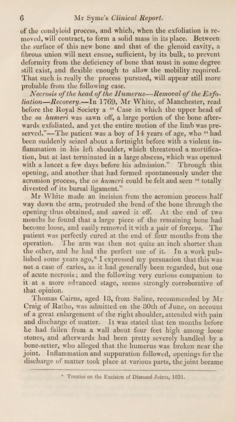 of the condyloid process, and which, when the exfoliation is re¬ moved, will contract, to form a solid mass in its place. Between the surface of this new bone and that of the glenoid cavity, a fibrous union will next ensue, sufficient, by its bulk, to prevent deformity from the deficiency of bone that must in some degree still exist, and flexible enough to allow the mobility required. That such is really the process pursued, will appear still more probable from the following case. Necrosis of the head of the Humerus—Removal of the Exfo¬ liation—Recovery.—In 1769, Mr White, of Manchester, read before the Royal Society a “ Case in which the upper head of the os humeri was sawn off, a large portion of the bone after¬ wards exfoliated, and yet the entire motion of the limb was pre¬ served.—The patient was a boy of 14 years of age, who “had been suddenly seized about a fortnight before with a violent in¬ flammation in his left shoulder, which threatened a mortifica¬ tion, but at last terminated in a large abscess, which was opened with a lancet a few days before his admission.’' Through this opening, and another that had formed spontaneously under the acromion process, the os humeri could be felt and seen “ totally divested of its bursal ligament.” Mr White made an incision from the acromion process half way down the arm, protruded the head of the bone through the opening thus obtained, and sawed it off. At the end of two months he found that a large piece of the remaining bone had become loose, and easily removed it with a pair of forceps. The patient was perfectly cured at the end of four months from the operation. The arm was then not quite an inch shorter than the other, and he had the perfect use of it. In a work pub¬ lished some years ago,* I expressed my persuasion that this was not a case of caries, as it had generally been regarded, but one of acute necrosis; and the following very curious companion to it at a more advanced stage, seems strongly corroborative of that opinion. Thomas Cairns, aged 13, from Saline, recommended by Mr Craig of Ratho, was admitted on the 30th of June, on account of a great enlargement of the right shoulder, attended with pain and discharge of matter. It was stated that ten months before he had fallen from a wall about four feet high among loose stones, and afterwards had been pretty severely handled by a bone-setter, who alleged that the humerus was broken near the joint. Inflammation and suppuration followed, openings for the discharge of matter took place at various parts, the joint became * Treatise on the Excision of Diseased Joints, 1831.