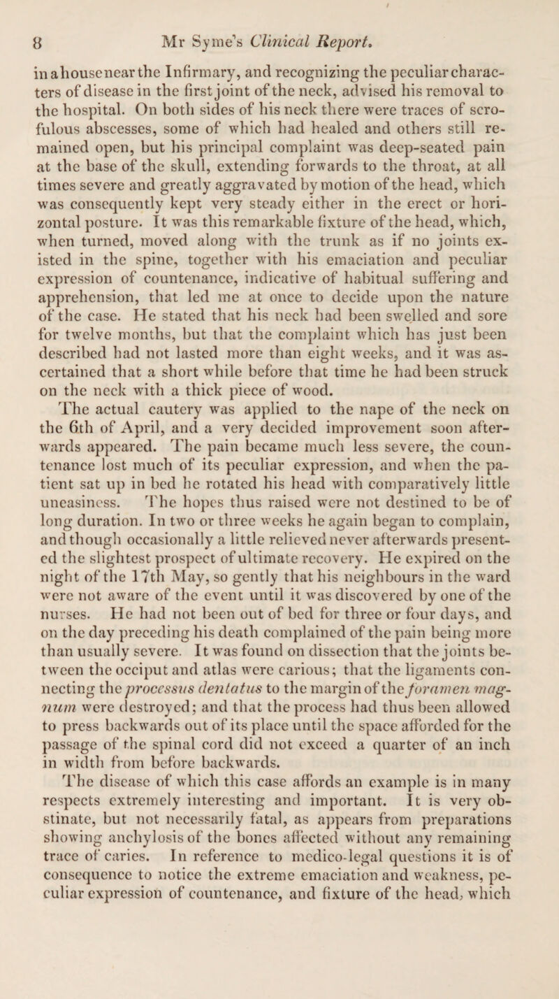 inahousenearthe Infirmary, and recognizing the peculiar charac¬ ters of disease in the first joint of the neck, advised his removal to the hospital. On both sides of his neck there were traces of scro¬ fulous abscesses, some of which had healed and others still re¬ mained open, but his principal complaint wras deep-seated pain at the base of the skull, extending forwards to the throat, at all times severe and greatly aggravated by motion of the head, which was consequently kept very steady either in the erect or hori¬ zontal posture. It was this remarkable fixture of the head, which, when turned, moved along with the trunk as if no joints ex¬ isted in the spine, together writh his emaciation and peculiar expression of countenance, indicative of habitual suffering and apprehension, that led me at once to decide upon the nature of the case. He stated that his neck had been swelled and sore for twelve months, but that the complaint which has just been described had not lasted more than eight weeks, and it was as¬ certained that a short while before that time he had been struck on the neck with a thick piece of wood. The actual cautery was applied to the nape of the neck on the 6th of April, and a very decided improvement soon after¬ wards appeared. The pain became much less severe, the coun¬ tenance lost much of its peculiar expression, and when the pa¬ tient sat up in bed he rotated his head with comparatively little uneasiness. The hopes thus raised were not destined to be of long duration. In two or three weeks he again began to complain, and though occasionally a little relieved never afterwards present¬ ed the slightest prospect of ultimate recovery. He expired on the night of the 17th May, so gently that his neighbours in the ward w7ere not aware of the event until it was discovered by one of the nurses. He had not been out of bed for three or four days, and on the day preceding his death complained of the pain being more than usually severe. It was found on dissection that the joints be¬ tween the occiput and atlas were carious; that the ligaments con¬ necting the processus dentatus to the margin of the foramen mag¬ num were destroyed; and that the process had thus been allowed to press backwards out of its place until the space afforded for the passage of the spinal cord did not exceed a quarter of an inch in width from before backwards. The disease of which this case affords an example is in many respects extremely interesting and important. It is very ob¬ stinate, but not necessarily fatal, as appears from preparations showing anchylosis of the bones affected without any remaining trace of caries. In reference to medico-legal questions it is of consequence to notice the extreme emaciation and weakness, pe¬ culiar expression of countenance, and fixture of the head, which