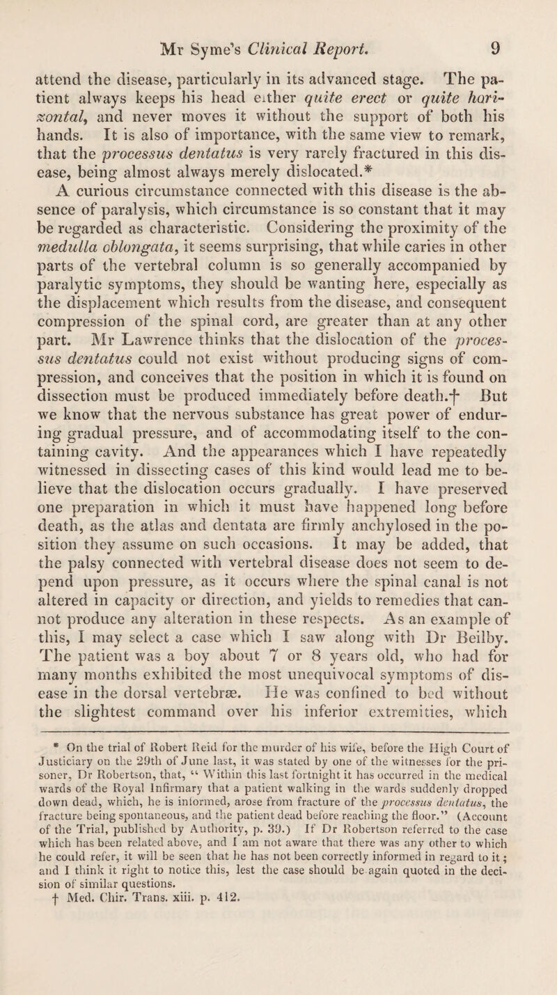 attend the disease, particularly in its advanced stage. The pa¬ tient always keeps his head either quite erect or quite hori- zontal, and never moves it without the support of both his hands. It is also of importance, with the same view to remark, that the processus dentatus is very rarely fractured in this dis¬ ease, being almost always merely dislocated.* A curious circumstance connected with this disease is the ab¬ sence of paralysis, which circumstance is so constant that it may be regarded as characteristic. Considering the proximity of the medulla oblongata, it seems surprising, that while caries in other parts of the vertebral column is so generally accompanied by paralytic symptoms, they should be wanting here, especially as the displacement which results from the disease, and consequent compression of the spinal cord, are greater than at any other part. Mr Lawrence thinks that the dislocation of the proces¬ sus dentatus could not exist without producing signs of com¬ pression, and conceives that the position in which it is found on dissection must be produced immediately before death.-)- But we know that the nervous substance has great power of endur¬ ing gradual pressure, and of accommodating itself to the con¬ taining cavity. And the appearances which I have repeatedly witnessed in dissecting cases of this kind would lead me to be¬ lieve that the dislocation occurs gradually. I have preserved one preparation in which it must have happened long before death, as the atlas and dentata are firmly anchylosed in the po¬ sition they assume on such occasions. It may be added, that the palsy connected with vertebral disease does not seem to de¬ pend upon pressure, as it occurs where the spinal canal is not altered in capacity or direction, and yields to remedies that can¬ not produce any alteration in these respects. As an example of this, I may select a case which I saw along with Dr Beilby. The patient was a boy about 7 or 8 years old, who had for many months exhibited the most unequivocal symptoms of dis¬ ease in the dorsal vertebrae. He was confined to bed without the slightest command over his inferior extremities, which * On the trial of Robert Reid for the murder of his wife, before the High Court of Justiciary on the 29th of June last, it was stated by one of the witnesses for the pri¬ soner, Dr Robertson, that, “ Within this last fortnight it has occurred in the medical wards of the Royal Infirmary that a patient walking in the wards suddenly dropped down dead, which, he is informed, arose from fracture of the processus dentatus, the fracture being spontaneous, and the patient dead before reaching the floor.” (Account of the Trial, published by Authority, p. 39.) If Dr Robertson referred to the case which has been related above, and I am not aware that there was any other to which he could refer, it will be seen that he has not been correctly informed in regard to it; and I think it right to notice this, lest the case should be again quoted in the deci¬ sion of similar questions. f Med. Chir. Trans, xiii. p. 412.