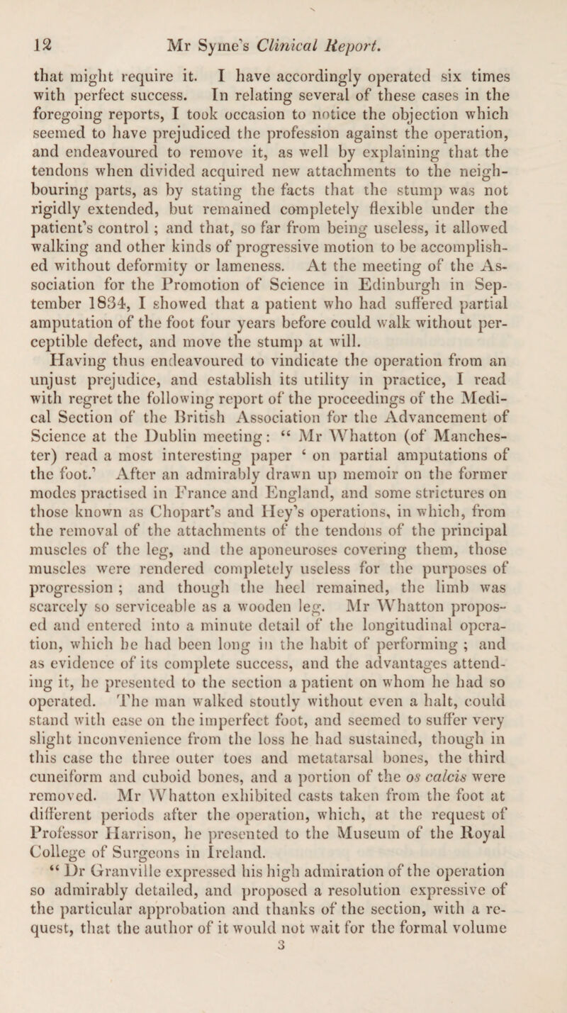 that might require it. I have accordingly operated six times with perfect success. In relating several of these cases in the foregoing reports, I took occasion to notice the objection which seemed to have prejudiced the profession against the operation, and endeavoured to remove it, as well by explaining that the tendons when divided acquired new attachments to the neigh¬ bouring parts, as by stating the facts that the stump was not rigidly extended, but remained completely flexible under the patient's control ; and that, so far from being useless, it allowed walking and other kinds of progressive motion to be accomplish¬ ed without deformity or lameness. At the meeting of the As¬ sociation for the Promotion of Science in Edinburgh in Sep¬ tember 1834, I showed that a patient who had suffered partial amputation of the foot four years before could walk without per¬ ceptible defect, and move the stump at will. Having thus endeavoured to vindicate the operation from an unjust prejudice, and establish its utility in practice, I read with regret the following report of the proceedings of the Medi¬ cal Section of the British Association for the Advancement of Science at the Dublin meeting: “ Mr Whatton (of Manches¬ ter) read a most interesting paper 4 on partial amputations of the foot.' After an admirably drawn up memoir on the former modes practised in France and England, and some strictures on those known as Chopart's and Hey's operations, in which, from the removal of the attachments of the tendons of the principal muscles of the leg, and the aponeuroses covering them, those muscles were rendered completely useless for the purposes of progression ; and though the heel remained, the limb was scarcely so serviceable as a wooden leg. Mr Whatton propos¬ ed and entered into a minute detail of the longitudinal opera¬ tion, which be had been long in the habit of performing ; and as evidence of its complete success, and the advantages attend¬ ing it, he presented to the section a patient on whom he had so operated. The man walked stoutly without even a halt, could stand with ease on the imperfect foot, and seemed to suffer very slight inconvenience from the loss he had sustained, though in this case the three outer toes and metatarsal bones, the third cuneiform and cuboid bones, and a portion of the os calcis wrere removed. Mr Whatton exhibited casts taken from the foot at different periods after the operation, which, at the request of Professor Harrison, he presented to the Museum of the Royal College of Surgeons in Ireland. “ Dr Granville expressed his high admiration of the operation so admirably detailed, and proposed a resolution expressive of the particular approbation and thanks of the section, with a re¬ quest, that the author of it would not wait for the formal volume