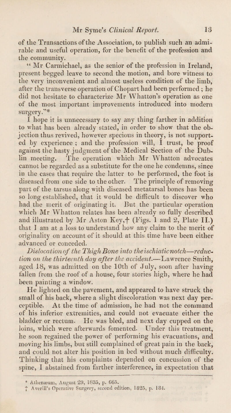 of the Transactions of the Association, to publish such an admi¬ rable and useful operation, for the benefit of the profession and the community. 44 Mr Carmichael, as the senior of the profession in Ireland, present begged leave to second the motion, and bore witness to the very inconvenient and almost useless condition of the limb, after the transverse operation of Chopart had been performed ; he did not hesitate to characterize Mr Whatton’s operation as one of the most important improvements introduced into modern surgery.”* I hope it is unnecessary to say any thing farther in addition to what has been already stated, in order to show that the ob¬ jection thus revived, however specious in theory, is not support¬ ed by experience ; and the profession will, I trust, be proof against the hasty judgment of the Medical Section of the Dub¬ lin meeting. The operation which Mr Whatton advocates cannot be regarded as a substitute for the one he condemns, since in the cases that require the latter to be performed, the foot is diseased from one side to the other. The principle of removing part of the tarsus along with diseased metatarsal bones has been so long established, that it would be difficult to discover who had the merit of originating it. But the particular operation which Mr Whatton relates has been already so fully described and illustrated by Mr Aston Key,*f~ (Tigs. 1 and 2, Plate II.) that I am at a loss to understand how any claim to the merit of originality on account of it should at this time have been either advanced or conceded. Dislocation of the Thigh Bone into the ischiaticnotch—reduc¬ tion on the thirteenth day after the accident.—Lawrence Smith, aged 18, was admitted on the 10th of July, soon after having fallen from the roof of a house, four stories high, where he had been painting a window. He lighted on the pavement, and appeared to have struck the small of his back, where a slight discoloration was next day per¬ ceptible. At the time of admission, he had not the command of his inferior extremities, and could not evacuate either the bladder or rectum. He was bled, and next day cupped on the loins, which were afterwards fomented. Lender this treatment, he soon regained the power of performing his evacuations, and moving his limbs, but still complained of great pain in the back, and could not alter his position in bed without much difficulty. Thinking that his complaints depended on concussion of the spine, I abstained from farther interference, in expectation that * Athenaeum, August 29, 1835, p. G65. ■}* Averill’s Operative Surgery, second edition, 1825, p. 184.