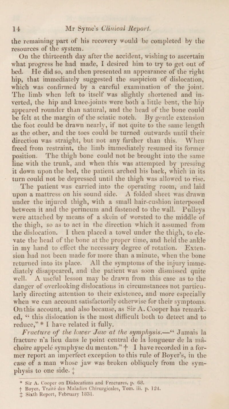 the remaining part of his recovery would be completed by the resources of the system. On the thirteenth day after the accident, wishing to ascertain what progress he had made, I desired him to try to get out of bed. He did so, and then presented an appearance of the right hip, that immediately suggested the suspicion of dislocation, which was confirmed by a careful examination of the joint. The limb when left to itself was slightly shortened and in¬ verted, the hip and knee-joints were both a little bent, the hip appeared rounder than natural, and the head of the bone could be felt at the margin of the sciatic notch. By gentle extension the foot could be drawn nearly, if not quite to the same length as the other, and the toes could be turned outwards until their direction was straight, but not any farther than this. When freed from restraint, the limb immediately resumed its former position. The thigh bone could not be brought into the same line with the trunk, and when this was attempted by pressing it down upon the bed, the patient arched his back, which in its turn could not be depressed until the thigh was allowed to rise. The patient wras carried into the operating room, and laid upon a mattress on his sound side. A folded sheet was drawn under the injured thigh, with a small hair-cushion interposed between it and the perineum and fastened to the wall. Pulleys were attached by means of a skein of worsted to the middle of the thigh, so as to act in the direction which it assumed from the dislocation. I then placed a towel under the thigh, to ele¬ vate the head of the bone at the proper time, and held the ankle in my hand to effect the necessary degree of rotation. Exten¬ sion had not been made for more than a minute, when the bone returned into its place. All the symptoms of the injury imme¬ diately disappeared, and the patient was soon dismissed quite well. A useful lesson may be drawn from this case as to the danger of overlooking dislocations in circumstances not particu¬ larly directing attention to their existence, and more especially when we can account satisfactorily otherwise for their symptoms. On this account, and also because, as Sir A. Cooper has remark¬ ed, “ this dislocation is the most difficult both to detect and to reduce,r> * I have related it fully. Fracture of the lower Jaw at the symphysis.—44 Jamais la fracture n'a lieu dans le point central de la longueur de la ma- choire appele symphyse du menton.” -f* I have recorded in a for¬ mer report an imperfect exception to this rule of Boyer's, in the case of a man whose jaw was broken obliquely from the sym¬ physis to one side, j * Sir A. Cooper on Dislocations and Fractures, p. G8. f Boyer, Traite dcs Maladies Chirurgicales, Tom. iii. p. 124. + Sixth Report, February 1831.