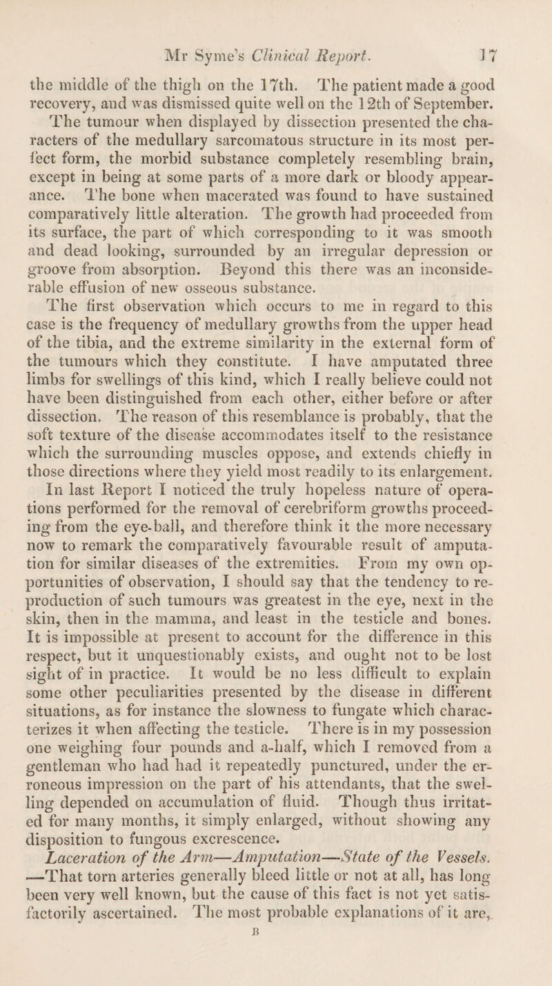 the middle of the thigh on the 17th. The patient made a good recovery, and was dismissed quite well on the 12th of September. The tumour when displayed by dissection presented the cha¬ racters of the medullary sarcomatous structure in its most per¬ fect form, the morbid substance completely resembling brain, except in being at some parts of a more dark or bloody appear¬ ance. The bone when macerated was found to have sustained comparatively little alteration. The growth had proceeded from its surface, the part of which corresponding to it was smooth and dead looking, surrounded by an irregular depression or groove from absorption. Beyond this there was an inconside¬ rable effusion of new osseous substance. The first observation which occurs to me in regard to this case is the frequency of medullary growths from the upper head of the tibia, and the extreme similarity in the external form of the tumours which they constitute. I have amputated three limbs for swellings of this kind, which I really believe could not have been distinguished from each other, either before or after dissection, The reason of this resemblance is probably, that the soft texture of the disease accommodates itself to the resistance which the surrounding muscles oppose, and extends chiefly in those directions where they yield most readily to its enlargement. In last Report I noticed the truly hopeless nature of opera¬ tions performed for the removal of cerebriform growths proceed¬ ing from the eye-ball, and therefore think it the more necessary now to remark the comparatively favourable result of amputa¬ tion for similar diseases of the extremities. From my own op¬ portunities of observation, I should say that the tendency to re¬ production of such tumours was greatest in the eye, next in the skin, then in the mamma, and least in the testicle and bones. It is impossible at present to account for the difference in this respect, but it unquestionably exists, and ought not to be lost sight of in practice. It would be no less difficult to explain some other peculiarities presented by the disease in different situations, as for instance the slowness to fungate which charac¬ terizes it when affecting the testicle. There is in my possession one weighing four pounds and a-half, which I removed from a gentleman who had had it repeatedly punctured, under the er¬ roneous impression on the part of his attendants, that the swel¬ ling depended on accumulation of fluid. Though thus irritat¬ ed for many months, it simply enlarged, without showing any disposition to fungous excrescence. Laceration of the Arm—Amputation—State of the Vessels. -—That torn arteries generally bleed little or not at all, has long been very well known, but the cause of this fact is not yet satis¬ factorily ascertained. The most probable explanations of it are,, B