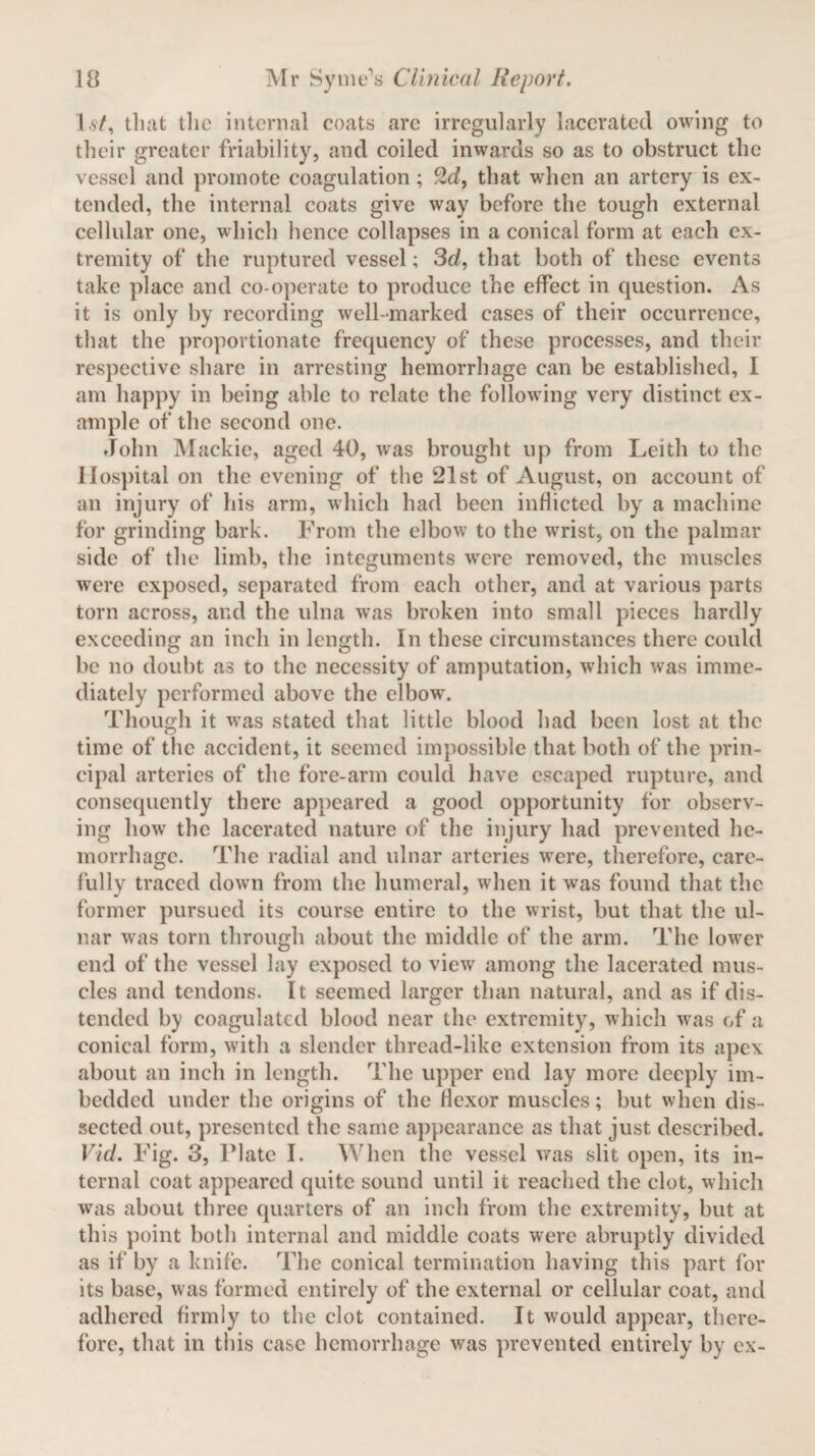 I st, that tlic internal coats arc irregularly lacerated owing to their greater friability, and coiled inwards so as to obstruct the vessel and promote coagulation ; 2d, that when an artery is ex¬ tended, the internal coats give way before the tough external cellular one, which hence collapses in a conical form at each ex¬ tremity of the ruptured vessel; 3d, that both of these events take place and co-operate to produce the effect in question. As it is only by recording well-marked cases of their occurrence, that the proportionate frequency of these processes, and their respective share in arresting hemorrhage can be established, I am happy in being able to relate the following very distinct ex¬ ample of the second one. John Mackie, aged 40, was brought up from Leith to the Hospital on the evening of the 21st of August, on account of an injury of his arm, which had been inflicted by a machine for grinding bark. From the elbow to the wrist, on the palmar side of the limb, the integuments were removed, the muscles were exposed, separated from each other, and at various parts torn across, and the ulna was broken into small pieces hardly exceeding an inch in length. In these circumstances there could be no doubt as to the necessity of amputation, which was imme¬ diately performed above the elbow. Though it was stated that little blood had been lost at the time of the accident, it seemed impossible that both of the prin¬ cipal arteries of the fore-arm could have escaped rupture, and consequently there appeared a good opportunity for observ¬ ing how the lacerated nature of the injury had prevented he¬ morrhage. The radial and ulnar arteries were, therefore, care¬ fully traced down from the humeral, when it was found that the former pursued its course entire to the wrist, but that the ul¬ nar was torn through about the middle of the arm. The lower end of the vessel lay exposed to view among the lacerated mus¬ cles and tendons. It seemed larger than natural, and as if dis¬ tended by coagulated blood near the extremity, which was of a conical form, with a slender thread-like extension from its apex about an inch in length. The upper end lay more deeply im¬ bedded under the origins of the flexor muscles; but when dis¬ sected out, presented the same appearance as that just described. Vid. Fig. 3, Plate I. When the vessel was slit open, its in¬ ternal coat appeared quite sound until it reached the clot, which was about three quarters of an inch from the extremity, but at this point both internal and middle coats were abruptly divided as if by a knife. The conical termination having this part for its base, was formed entirely of the external or cellular coat, and adhered firmly to the clot contained. It would appear, there¬ fore, that in this case hemorrhage was prevented entirely by ex-