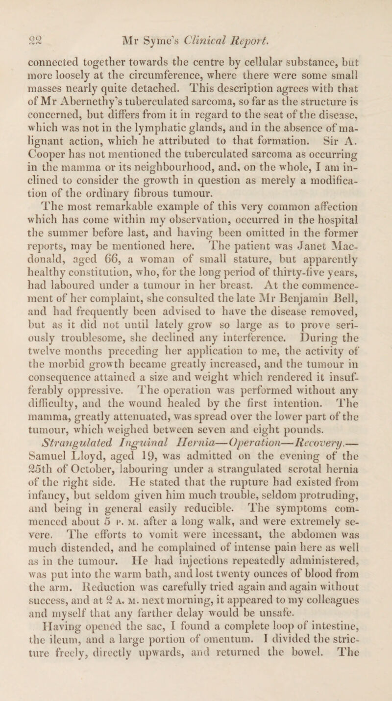 connected together towards the centre by cellular substance, but more loosely at the circumference, where there were some small masses nearly quite detached. This description agrees with that of Mr Abernethy's tuberculated sarcoma, so far as the structure is concerned, but differs from it in regard to the seat of the disease, which was not in the lymphatic glands, and in the absence of ma¬ lignant action, which he attributed to that formation. Sir A. Cooper has not mentioned the tuberculated sarcoma as occurring in the mamma or its neighbourhood, and, on the whole, I am in¬ clined to consider the growth in question as merely a modifica¬ tion of the ordinary fibrous tumour. The most remarkable example of this very common affection which has come within my observation, occurred in the hospital the summer before last, and having been omitted in the former reports, may be mentioned here. The patient was Janet Mac¬ donald, aged 66, a woman of small stature, but apparently healthy constitution, who, for the long period of thirty-five years, had laboured under a tumour in her breast. At the commence¬ ment of her complaint, she consulted the late Mr Benjamin Bell, and had frequently been advised to have the disease removed, but as it did not until lately grow so large as to prove seri¬ ously troublesome, she declined any interference. During the twelve months preceding her application to me, the activity of the morbid growth became greatly increased, and the tumour in consequence attained a size and weight which rendered it insuf¬ ferably oppressive. The operation was performed without any difficulty, and the wound healed by the first intention. The mamma, greatly attenuated, was spread over the lower part of the tumour, which weighed between seven and eight pounds. Strangulated Inguinal Hernia—Operation—Recovery.— Samuel Lloyd, aged 19, was admitted on the evening of the 25th of October, labouring under a strangulated scrotal hernia of the right side. He stated that the rupture had existed from infancy, but seldom given him much trouble, seldom protruding, and being in general easily reducible. The symptoms com¬ menced about 5 i*. m. after a long walk, and were extremely se¬ vere. The efforts to vomit were incessant, the abdomen was much distended, and he complained of intense pain here as well as in the tumour. lie had injections repeatedly administered, was put into the warm bath, and lost twenty ounces of blood from the arm. Reduction was carefully tried again and again without success, and at 2 a. m. next morning, it appeared to my colleagues and myself that any farther delay would be unsafe. Having opened the sac, I found a complete loop of intestine, the ileum, and a large portion of omentum. I divided the stric¬ ture freely, directly upwards, and returned the bowel. The