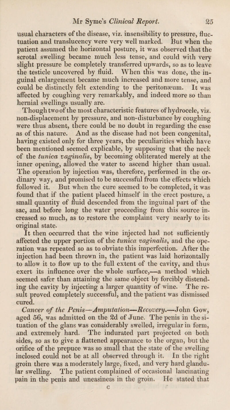 usual characters of the disease, viz. insensibility to pressure, fluc¬ tuation and translucency were very well marked. But when the patient assumed the horizontal posture, it was observed that the scrotal swelling became much less tense, and could with very slight pressure be completely transferred upwards, so as to leave the testicle uncovered by fluid. When this was done, the in¬ guinal enlargement became much increased and more tense, and could be distinctly felt extending to the peritonaeum. It was affected by coughing very remarkably, and indeed more so than hernial swellings usually are. Though twoof the most characteristic features of hydrocele, viz. non-displacement by pressure, and non*disturbance by coughing were thus absent, there could be no doubt in regarding the case as of this nature. And as the disease had not been congenital, having existed only for three years, the peculiarities which have been mentioned seemed explicable, by supposing that the neck of the tunica vaginalis, by becoming obliterated merely at the inner opening, allowed the water to ascend higher than usual. The operation by injection was, therefore, performed in the or¬ dinary way, and promised to be successful from the effects which followed it. But when the cure seemed to be completed, it was found that if the patient placed himself in the erect posture, a small quantity of fluid descended from the inguinal part of the sac, and before long the water proceeding from this source in* creased so much, as to restore the complaint very nearly to its original state. It then occurred that the wine injected had not sufficiently affected the upper portion of the tunica vaginalis, and the ope¬ ration was repeated so as to obviate this imperfection. After the injection had been thrown in, the patient was laid horizontally to allow it to flow up to the full extent of the cavity, and thus exert its influence over the whole surface,—a method which seemed safer than attaining the same object by forcibly distend¬ ing the cavity by injecting a larger quantity of wine. The re¬ sult proved completely successful, and the patient was dismissed cured. Cancer of the Penis—Amputation—Recovery*—John Gow, aged 56, was admitted on the £d of June, The penis in thesi- tuation of the glans was considerably swelled, irregular in form, and extremely hard. The indurated part projected on both sides, so as to give a flattened appearance to the organ, but the orifice of the prepuce was so small that the state of the swelling inclosed could not be at all observed through it. In the right groin there was a moderately large, fixed, and very hard glandu¬ lar swelling. The patient complained of occasional lancinating pain in the penis and uneasiness in the groin. He stated that c