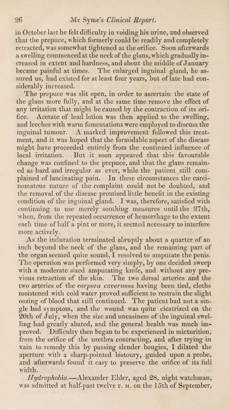 in October last he felt difficulty in voiding his urine, and observed that the prepuce, which formerly could be readily and completely retracted, was somewhat tightened at the orifice. Soon afterwards a swelling commenced at the neck of the glans, which gradually in¬ creased in extent and hardness, and about the middle of January became painful at times. The enlarged inguinal gland, he as¬ sured us, had existed for at least four years, but of late had con¬ siderably increased. The prepuce was slit open, in order to ascertain the state of the glans more fully, and at the same time remove the effect of any irritation that might be caused by the contraction of its ori¬ fice. Acetate of lead lotion was then applied to the swelling, and leeches with warm fomentations were employed to discuss the inguinal tumour. A marked improvement followed this treat¬ ment, and it was hoped that the formidable aspect of the disease might have proceeded entirely from the continued influence of local irritation. But it soon appeared that this favourable change was confined to the prepuce, and that the glans remain¬ ed as hard and irregular as ever, while the patient still com¬ plained of lancinating pain. In these circumstances the carci¬ nomatous nature of the complaint could not be doubted, and the removal of the disease promised little benefit in the existing condition of the inguinal gland. I was, therefore, satisfied with continuing to use merely soothing measures until the 27th, when, from the repeated occurrence of hemorrhage to the extent each time of half a pint or more, it seemed necessary to interfere more actively. As the induration terminated abruptly about a quarter of an inch beyond the neck of the glans, and the remaining part of the organ seemed quite sound, I resolved to amputate the penis. The operation was performed very simply, by one decided sweep with a moderate sized amputating knife, and without any pre¬ vious retraction of the skin. The two dorsal arteries and the twro arteries of the corpora cavernosa having been tied, cloths moistened with cold water proved sufficient to restrain the slight oozing of blood that still continued. The patient had not a sin¬ gle bad symptom, and the wound w’as quite cicatrized on the 20th of July, when the size and uneasiness of the inguinal swel¬ ling had greatly abated, and the general health wras much im¬ proved. Difficulty then began to be experienced in micturition, from the orifice of the urethra contracting, and after trying in vain to remedy this by passing slender bougies, I dilated the aperture with a sharp-pointed bistoury, guided upon a probe, and afterwards found it easy to preserve the orifice of its full width. Hydrophobia.—Alexander Elder, aged 28, night watchman, was admitted at half-past twelve p. m. on the 15th of September,