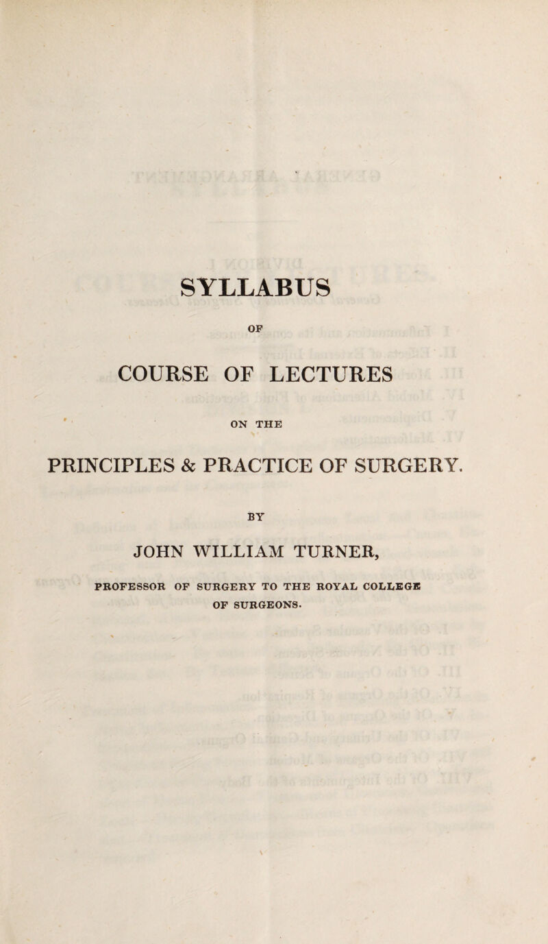 OF COURSE OF LECTURES ON THE PRINCIPLES & PRACTICE OF SURGERY, BY JOHN WILLIAM TURNER, PROFESSOR OF SURGERY TO THE ROYAL COLLEGE OF SURGEONS.