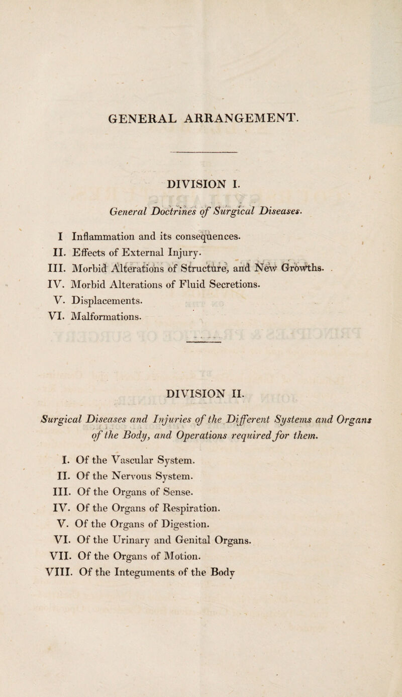GENERAL ARRANGEMENT. DIVISION I. General Doctrines of Surgical Diseases. I II. III. IV. V. VI. Inflammation and its consequences. Effects of External Injury. Morbid Alterations of Structure, and New Growths. Morbid Alterations of Fluid Secretions. Displacements. Malformations. DIVISION II. Surgical Diseases and Injuries of the Different Systems and Organs , ■ 1 ■ • of the Body, and Operations required for them. I. Of the Vascular System. II. Of the Nervous System. III. Of the Organs of Sense. IV. Of the Organs of Respiration. V. Of the Organs of Digestion. VI. Of the Urinary and Genital Organs. VII. Of the Organs of Motion. VIII. Of the Integuments of the Body