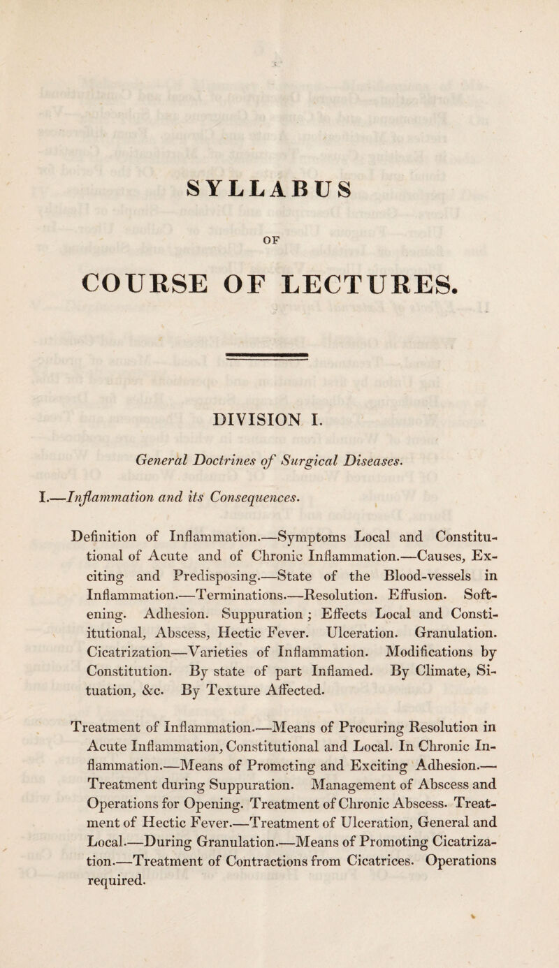 OF COURSE OF LECTURES. DIVISION I. General Doctrines of Surgical Diseases. ■Inf animation and its Consequences. Definition of Inflammation.—Symptoms Local and Constitu¬ tional of Acute and of Chronic Inflammation.—Causes, Ex¬ citing and Predisposing.—State of the Blood-vessels in Inflammation.—Terminations—Resolution. Effusion. Soft¬ ening. Adhesion. Suppuration ; Effects Local and Consti¬ tutional, Abscess, Hectic Fever. Ulceration. Granulation. Cicatrization—Varieties of Inflammation. Modifications by Constitution. By state of part Inflamed. By Climate, Si¬ tuation, &c. By Texture Affected. Treatment of Inflammation.—Means of Procuring Resolution in Acute Inflammation, Constitutional and Local. In Chronic In¬ flammation.—Means of Promoting and Exciting Adhesion.— Treatment during Suppuration. Management of Abscess and Operations for Opening. Treatment of Chronic Abscess. Treat¬ ment of Hectic Fever—Treatment of Ulceration, General and Local.—During Granulation—Means of Promoting Cicatriza¬ tion.—Treatment of Contractions from Cicatrices. Operations required.