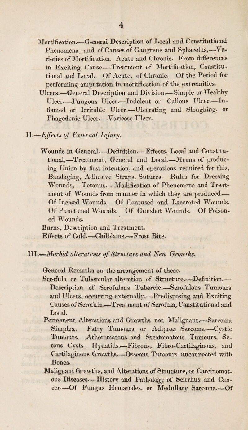 Mortification.—General Description of Local and Constitutional Phenomena,, and of Causes of Gangrene and Sphacelus,—Va¬ rieties of Mortification. Acute and Chronic. From differences in Exciting Cause.—Treatment of Mortification, Constitu¬ tional and Local. Of Acute, of Chronic. Of the Period for performing amputation in mortification of the extremities. Ulcers—General Description and Division.—Simple or Healthy Ulcer—Fungous Ulcer.—Indolent or Callous Ulcer.—In¬ flamed or Irritable Ulcer.—Ulcerating and Sloughing, or Phagedenic Ulcer.—Varicose Ulcer. II—Effects of External Injury. Wounds in General.—Definition.—Effects, Local and Constitu¬ tional,—Treatment, General and Local.—Means of produc¬ ing Union by first intention, and operations required for this. Bandaging, Adhesive Straps, Sutures. Rules for Dressing Wounds,—Tetanus.-—Modification of Phenomena and Treat¬ ment of Wounds from manner in which they are produced.— Of Incised Wounds. Of Contused and Lacerated Wounds. Of Punctured Wounds. Of Gunshot Wounds. Of Poison¬ ed Wounds. Burns, Description and Treatment. Effects of Cold—Chilblains—-Frost Bite. III.T-mMorbid alterations of Structure and New Growths. General Remarks on the arrangement of these. Scrofula or Tubercular alteration of Structure—Definition.— Description of Scrofulous Tubercle.—Scrofulous Tumours and Ulcers, occurring externally,-—Predisposing and Exciting Causes of Scrofula.-—Treatment of Scrofula, Constitutional and Local. Permanent Alterations and Growths not Malignant.—Sarcoma Simplex. Fatty Tumours or Adipose Sarcoma—Cystic Tumours. Atheromatous and Steatomatous Tumours, Se¬ rous Cysts, Hydatids.—Fibrous, Fibro-Cartilaginous, and Cartilaginous Growths.—Osseous Tumours unconnected with Bones. Malignant Growths, and Alterations of Structure, or Carcinomat¬ ous Diseases.—History and Pathology of Scirrhus and Can¬ cer—Of Fungus Hematodes, or Medullary Sarcoma—Of