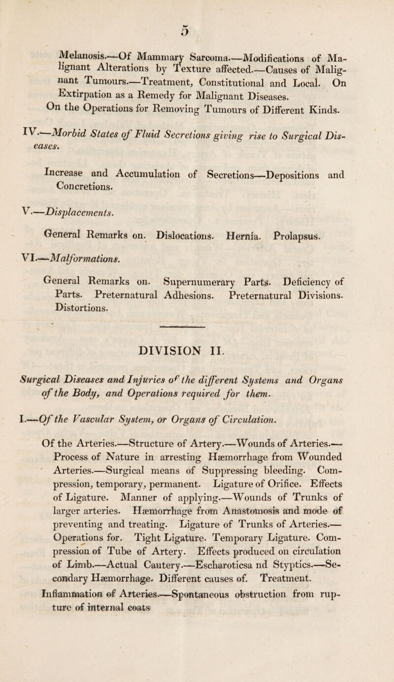 o Melanosis.—Of Mammary Sarcoma.—Modifications of Ma¬ lignant Alterations by Texture affected.—Causes of Malig¬ nant Tumours.—Treatment, Constitutional and Local. On Extirpation as a Remedy for Malignant Diseases. On the Operations for Removing Tumours of Different Kinds. Morbid States of Fluid Secretions giving rise to Surgical Dis¬ eases. Increase and Accumulation of Secretions—Depositions and Concretions. V. —Displacements. General Remarks on. Dislocations. Hernia. Prolapsus. VI. -—Malformations. General Remarks on. Supernumerary Parts. Deficiency of Parts. Preternatural Adhesions. Preternatural Divisions. Distortions. DIVISION II. Surgical Diseases and Injuries o^ the different Systems and Organs of the Body, and Operations required for them. I.—Of the Vascular System, or Organs of Circulation. Of the Arteries.—Structure of Artery.—Wounds of Arteries.— Process of Nature in arresting Haemorrhage from Wounded Arteries.—Surgical means of Suppressing bleeding. Com¬ pression^ temporary,, permanent. Ligature of Orifice. Effects of Ligature. Manner of applying.—Wounds of Trunks of larger arteries. Haemorrhage from Anastomosis and mode of preventing and treating. Ligature of Trunks of Arteries.— Operations for. Tight Ligature. Temporary Ligature. Com¬ pression of Tube of Artery. Effects produced on circulation of Limb.-—Actual Cautery.—Escharoticsa nd Styptics.—Se¬ condary Haemorrhage. Different causes of. Treatment. Inflammation of Arteries—Spontaneous obstruction from rup¬ ture of internal coats