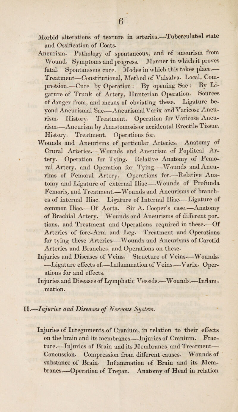 Morbid alterations of texture in arteries.-—Tuberculated state and Ossification of Coats. Aneurism. Pathology of spontaneous, and of aneurism from Wound. Symptoms and progress. Manner in which it proves fatal. Spontaneous cure. Modes in which this takes place.— Treatment—Constitutional, Method of Valsalva. Local, Com¬ pression.—Cure by Operation : By opening Sac : By Li¬ gature of Trunk of Artery, Hunterian Operation. Sources of danger from, and means of obviating these. Ligature be¬ yond Aneurismal Sac—AneurismalVarix and Varicose Aneu¬ rism. History. Treatment. Operation for Varicose Aneu¬ rism.—Aneurism by Anastomosis or accidental Erectile Tissue. History. Treatment. Operations for. Wounds and Aneurisms of particular Arteries. Anatomy of Crural Arteries.—Wounds and Aneurism ef Popliteal Ar¬ tery. Operation for Tying. Relative Anatomy of Femo¬ ral Artery, and Operation for Tying.—Wounds andAneu- rims of Femoral Artery. Operations for.—Relative Ana¬ tomy and Ligature of external Iliac.—Wounds of Profunda Femoris, and Treatment.—Wounds and Aneurisms of branch¬ es of internal Iliac. Ligature of Internal Iliac.—Ligature of common Iliac.—Of Aorta. Sir A. Cooper’s case.—Anatomy of Brachial Artery. Wounds and Aneurisms of different por_ tions, and Treatment and Operations required in these.—Of Arteries of fore-Arm and Leg. Treatment and Operations for tying these Arteries.—Wounds and Aneurisms of Carotid Arteries and Branches, and Operations on these. Injuries and Diseases of Veins. Structure of Veins—-Wounds. —Ligature effects of.—Inflammation of Veins.—Varix. Oper¬ ations for and effects. Injuries and Diseases of Lymphatic Vessels.—Wounds.—Inflam¬ mation. II.—Injuries and Diseases of Nervous System. Injuries of Integuments of Cranium, in relation to their effects on the brain and its membranes.—Injuries of Cranium. Frac¬ ture.—Injuries of Brain and its Membranes, and Treatment—- Concussion. Compression from different causes. Wounds of substance of Brain. Inflammation of Brain and its Mem¬ branes.—Operation of Trepan. Anatomy of Head in relation