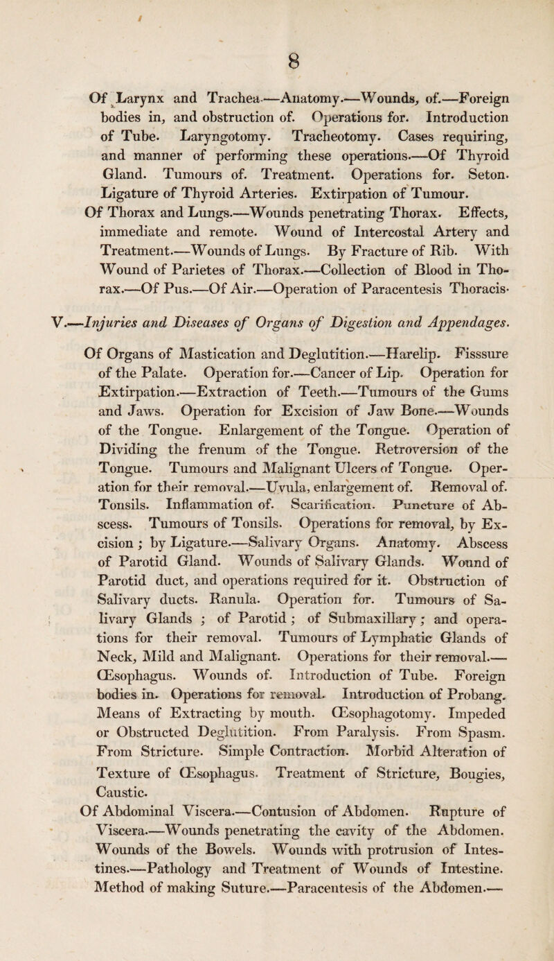 Of Larynx and Trachea-—Anatomy.—Wounds, of.—Foreign bodies in, and obstruction of. Operations for. Introduction of Tube. Laryngotomy. Tracheotomy. Cases requiring, and manner of performing these operations—Of Thyroid Gland. Tumours of. Treatment. Operations for. Seton. Ligature of Thyroid Arteries. Extirpation of Tumour. Of Thorax and Lungs.—Wounds penetrating Thorax. Effects, immediate and remote. Wound of Intercostal Artery and Treatment.—Wounds of Lungs. By Fracture of Rib. With Wound of Parietes of Thorax.-—Collection of Blood in Tho¬ rax.—Of Pus.—Of Air.—Operation of Paracentesis Thoracis- .—Injuries and Diseases of Organs of Digestion and Appendages. Of Organs of Mastication and Deglutition.—Harelip. Fisssure of the Palate. Operation for.—Cancer of Lip. Operation for Extirpation.—Extraction of Teeth.—Tumours of the Gums and Jaws. Operation for Excision of Jaw Bone.—Wounds of the Tongue. Enlargement of the Tongue. Operation of Dividing the frenum of the Tongue. Retroversion of the Tongue. Tumours and Malignant Ulcers of Tongue. Oper¬ ation for their removal.—Uvula, enlargement of. Removal of. Tonsils. Inflammation of. Scariflcation. Puncture of Ab¬ scess. Tumours of Tonsils. Operations for removal, by Ex¬ cision ; by Ligature.—Salivary Organs. Anatomy. Abscess of Parotid Gland. Wounds of Salivary Glands. Wound of Parotid duct, and operations required for it. Obstruction of Salivary ducts. Ranula. Operation for. Tumours of Sa¬ livary Glands ; of Parotid; of Submaxillary; and opera¬ tions for their removal. Tumours of Lymphatic Glands of Neck, Mild and Malignant. Operations for their removal_- (Esophagus. Wounds of. Introduction of Tube. Foreign bodies in. Operations for removal. Introduction of Probang. Means of Extracting by mouth. CEsophagotomy. Impeded or Obstructed Deglutition. From Paralysis. From Spasm. From Stricture. Simple Contraction. Morbid Alteration of Texture of (Esophagus. Treatment of Stricture, Bougies, Caustic. Of Abdominal Viscera.—Contusion of Abdomen. Rupture of Viscera.—Wounds penetrating the cavity of the Abdomen. Wounds of the Bowels. Wounds with protrusion of Intes¬ tines.—Pathology and Treatment of Wounds of Intestine. Method of making Suture.—Paracentesis of the Abdomen.—