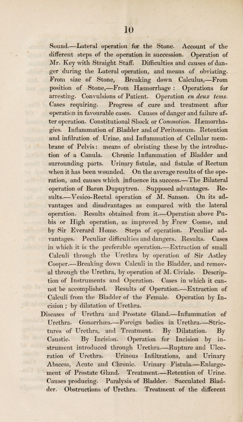 Sound.—Lateral operation for the Stone. Account of the different steps of the operation in succession. Operation of Mr. Key with Straight Staff. Difficulties and causes of dan¬ ger during the Lateral operation, and means of obviating. From size of Stone, Breaking down Calculus,—From position of Stone,—From Haemorrhage : Operations for arresting. Convulsions of Patient. Operation en deux terns. Cases requiring. Progress of cure and treatment after operation in favourable cases. Causes of danger and failure af¬ ter operation. Constitutional Shock or Commotion. Haemorrha- gies. Inflammation of Bladder and of Peritoneum. Detention and infilration of Urine, and Inflammation of Cellular mem¬ brane of Pelvis: means of obviating these by the introduc¬ tion of a Canula. Chronic Inflammation of Bladder and surrounding parts. Urinary fistulae, and flstulae of Rectum when it has been wounded. On the average results of the ope¬ ration, and causes which influence its success.—The Bilateral operation of Baron Dupuytren. Supposed advantages. Re¬ sults.—Vesico-Rectal operation of M. Sanson. On its ad¬ vantages and disadvantages as compared with the lateral operation. Results obtained from it.—Operation above Pu¬ bis or High operation, as improved by Frew Cosme, and by Sir Everard Home. Steps of operation. Peculiar ad¬ vantages. Peculiar difficulties and dangers. Results. Cases in which it is the preferable operation.—Extraction of small Calculi through the Urethra by operation of Sir Astley Cooper.—Breaking down Calculi in the Bladder, and remov¬ al through the Urethra, by operation of M. Civiale. Descrip¬ tion of Instruments and Operation. Cases in which it can¬ not be accomplished. Results of Operation.—Extraction of Calculi from the Bladder of the Female. Operation by In¬ cision ; by dilatation of Urethra. Diseases of Urethra and Prostate Gland.—Inflammation of Urethra. Gonorrhoea.—Foreign bodies in Urethra.—Stric¬ tures of Urethra, and Treatment. By Dilatation. By Caustic. By Incision. Operation for Incision by in¬ strument introduced through Urethra.—-Rupture and Ulce¬ ration of Urethra. Urinous Infiltrations, and Urinary Abscess, Acute and Chronic. Urinary Fistula.—Enlarge¬ ment of Prostate Gland. Treatment.—Retention of Urine. Causes producing. Paralysis of Bladder. Sacculated Blad¬ der. Obstructions of Urethra. Treatment of the different