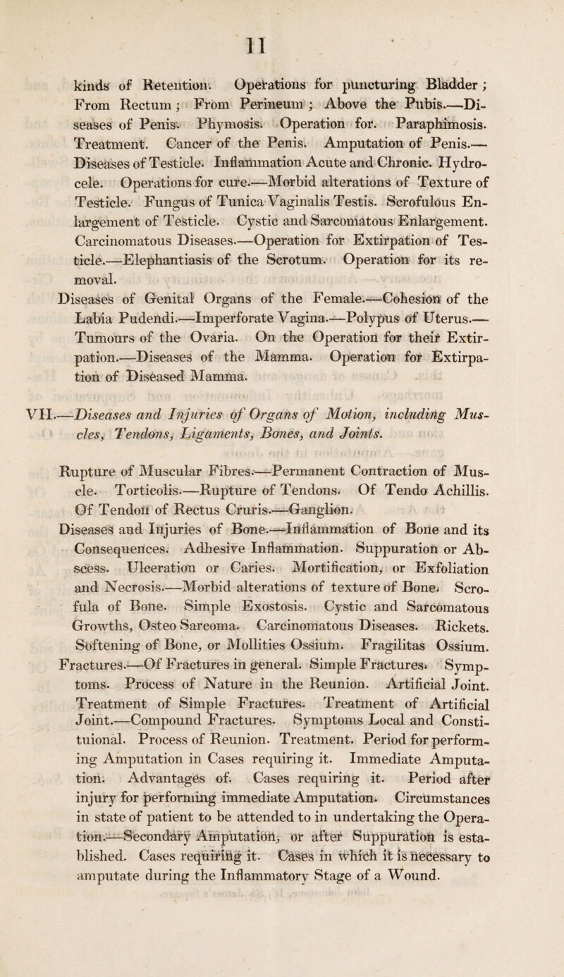 kinds of Retention. Operations for puncturing Bladder; From Rectum; From Perineum ; Above the Pubis—Di¬ seases of Penis. Phymosis. Operation for. Paraphimosis. Treatment. Cancer of the Penis. Amputation of Penis.— Diseases of Testicle. Inflammation Acute and Chronic. Hydro¬ cele. Operations for cure.—Morbid alterations of Texture of Testicle. Fungus of Tunica Vaginalis Testis. Scrofulous En¬ largement of Testicle. Cystic and Sarcomatous Enlargement. Carcinomatous Diseases—Operation for Extirpation of Tes¬ ticle.—Elephantiasis of the Scrotum. Operation for its re¬ moval. Diseases of Genital Organs of the Female.—Cohesion of the Labia Pudendi.—Imperforate Vagina.—Polypus of Uterus.— Tumours of the Ovaria. On the Operation for their Extir¬ pation.—Diseases of the Mamma. Operation for Extirpa¬ tion of Diseased Mamma. VII.—jDiseases and Injuries of Organs of Motion, including Mus¬ cles, Tendons, Ligaments, Bones, and Joints. • •• art ' r :. • j \:: i, \ * • j Rupture of Muscular Fibres.—Permanent Contraction of Mus¬ cle. Torticolis.—Rupture of Tendons. Of Tendo Achillis. Of Tendon of Rectus Cruris.—Ganglion. Diseases and Injuries of Bone.—Inflammation of Bone and its Consequences. Adhesive Inflammation. Suppuration or Ab¬ scess. Ulceration or Caries. Mortification, or Exfoliation and Necrosis.—Morbid alterations of texture of Bone; Scro¬ fula of Bone. Simple Exostosis. Cystic and Sarcomatous Growths, Osteo Sareoma. Carcinomatous Diseases. Rickets. Softening of Bone, or Mollities Ossium. Fragilitas Ossium. Fractures.—Of Fractures in general. Simple Fractures* Symp¬ toms. Process of Nature in the Reunion. Artificial Joint. Treatment of Simple Fractures. Treatment of Artificial Joint.—Compound Fractures. Symptoms Local and Consti- tuional. Process of Reunion. Treatment. Period for perform¬ ing Amputation in Cases requiring it. Immediate Amputa¬ tion. Advantages of. Cases requiring it. Period after injury for performing immediate Amputation. Circumstances in state of patient to be attended to in undertaking the Opera¬ tion.^—Secondary Amputation, or after Suppuration is esta¬ blished. Cases requiring it. Cases in which it is necessary to amputate during the Inflammatory Stage of a Wound.